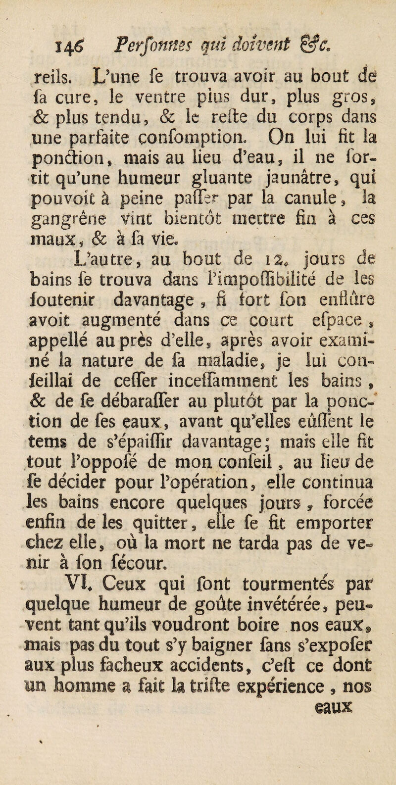 reils. L'une fe trouva avoir au bout de fa cure, le ventre pins dur, plus gros* & plus tendu, & le reite du corps dans une parfaite çonfomptiom On lui fit la ponàion, mais au lieu d’eau , il ne for- tit qu’une humeur gluante jaunâtre, qui pouvoie à peine paffer par la canule, la gangrène vint bientôt mettre fin à ce s maux, & à fa vie. L’autre, au bout de 12* jours de bains fe trouva dans l’impoflibilité de les foutenir davantage , fi tort fon enflure avoit augmenté dans ce court efpace s appellé auprès d’elle, après avoir exami¬ né la nature de fa maladie, je lui con- leillai de ceffer inceffamment les bains, & de fe débaraffer au plutôt par la ponc¬ tion de fes eaux , avant qu’elles eùffent le tems de s’épaiflîr davantage; mais elle fit tout Poppofé de mon confeil, au lieu de fe décider pour l’opération, elle continua les bains encore quelques jours , forcée enfin de les quitter, elle fe fit emporter chez elle, où la mort ne tarda pas de ve¬ nir à fon fécour. VL Ceux qui font tourmentés par quelque humeur de goûte invétérée, peu» vent tant qu’ils voudront boire nos eaux® mais pas du tout s’y baigner fans s’expofer aux plus fâcheux accidents, c’eft ce dont un homme a fait la trifte expérience , nos eaux