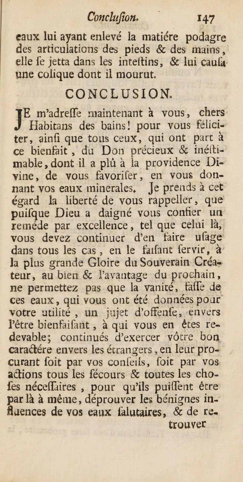 eaux lui ayant enlevé la matière podagre des articulations des pieds & des mains 9 elle fe jetta dans les inteltins, & lui caula une colique dont il mourut CONCLUSION. JE m’adrefle maintenant à vous, chers Habitans des bains! pour vous félici¬ ter, ainfi que tous ceux, qui ont parc à ce bienfait, du Don précieux & inéfti- mable, dont il a plû à la providence Di¬ vine, de vous favorifer, en vous don¬ nant vos eaux minérales* Je prends à cet égard la liberté de vous rappeller, que puifque Dieu a daigné vous confier un remède par excellence, tel que celui là, vous devez continuer d’en faire ufage dans tous les cas, en le faifànt fervir, à la plus grande Gloire du Souverain Créa¬ teur, au bien & l’avantage du prochain, ne permettez pas que la vanicé, faffe de ces eaux, qui vous ont été données pour votre utilité , un jujet d’offenfe, envers l’être bienfaifant, à qui vous en êtes re¬ devable; continués d’exercer vôtre bon cara&ére envers les étrangers, en leur pro¬ curant foit par vos conieils, foit par vos actions tous les fécours & toutes les cho- fes néceiïaires , pour qu’ils puiffent être parla à même, déprouver les bénignes in¬ fluences de vos eaux falutaires, & de re¬ trouver