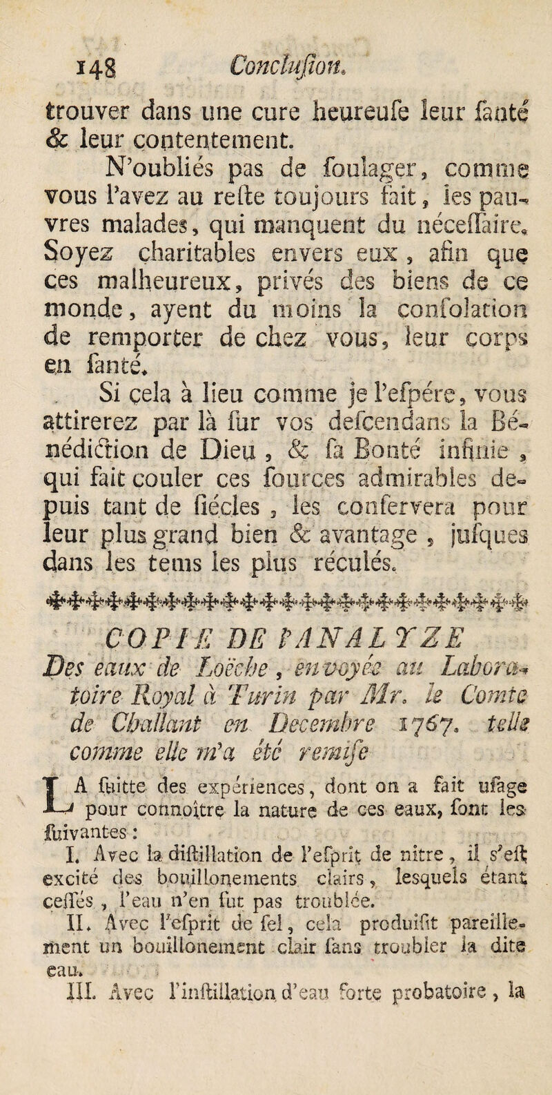 trouver dans une cure heureufe leur faoté & leur contentement N’oubliés pas de fouîager, comme vous l’avez au refte toujours fait, les pau¬ vres malades, qui manquent du néceflàire. Soyez charitables envers eux , afin que ces malheureux, privés des biens de ce monde, ayent du moins la çonfolation de remporter de chez vous, leur corps en lancé* Si çela à lieu comme je Pefpére, vous attirerez par là fur vos defcendans la Bé¬ nédiction de Dieu , & fa Bonté infinie , qui fait couler ces fources admirables de¬ puis tant de fiécles 3 les confervera pour leur plus, grand bien &' avantage , jufques. dans les tems les plus réculés. COPIE DE FANAL YZE Des éaux de Loëche , envoyée au Labora- foire Royal à Turin par Air, ïe Comte de Cballant en Décembre 1767. telle comme eüe m'a été remife LA fkiitte des expériences, dont on a fait ufage pour cormoitre la nature de ces eaux, font les fui vantes : I« Avec la diftillation de l’efprit de nitre, il s!ei\ excité des botiilionements clairs, lesquels étant celles , l’eau n’en fut pas troublée. IL Avec fefprit defel, cela produit pareille¬ ment un bouillonement clair fans troubler la dite eau. III. Avec rinftillationd’eau forte probatoire, la