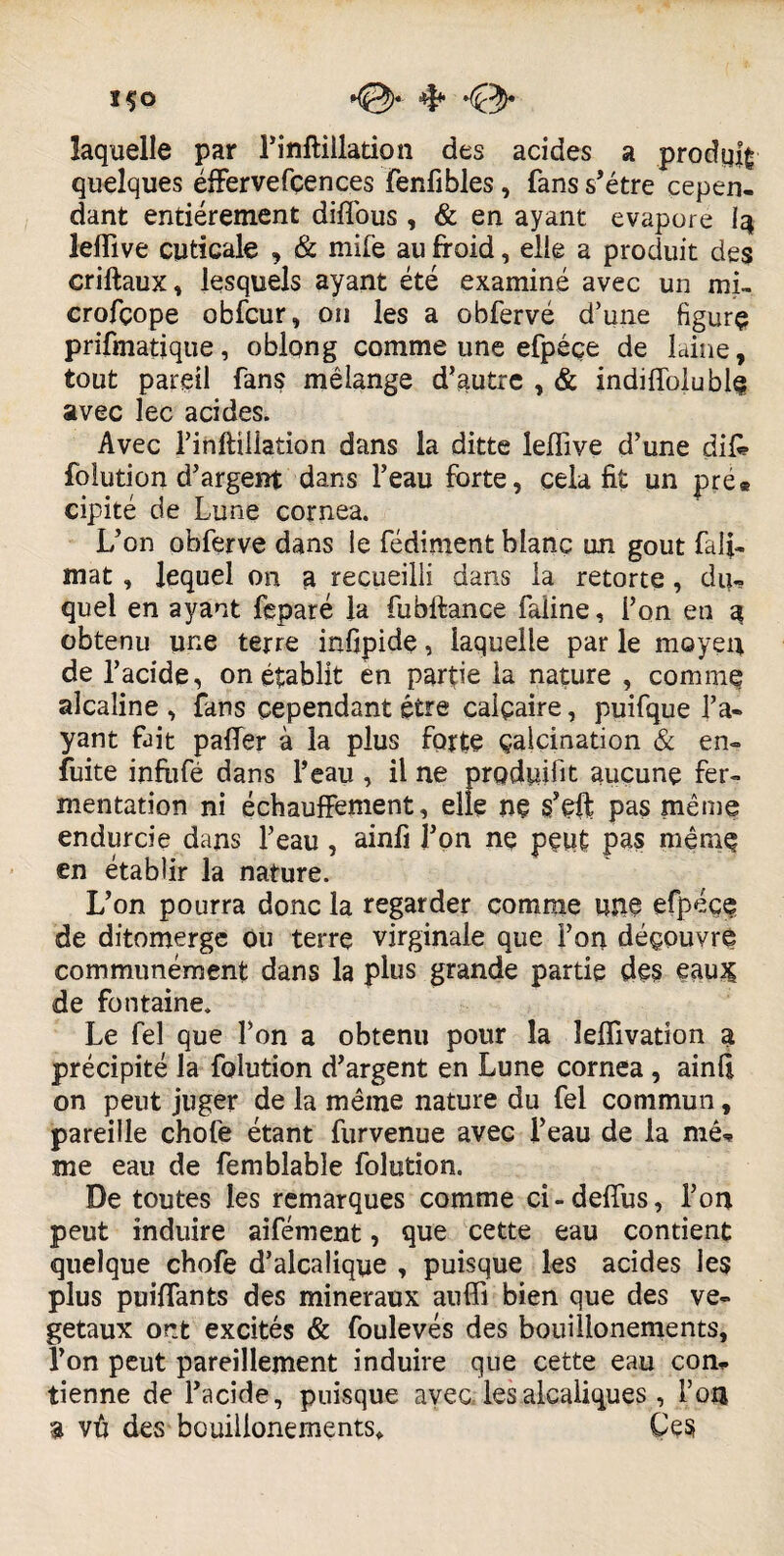 ÏÇO K0)* 'Çty laquelle par l’inftillation des acides a produit quelques éffervefçences fenfibles, fans s’étre cepen¬ dant entièrement diffous, & en ayant évaporé I3 lelfive cuticale , & mife au froid, elle a produit des criftaux, lesquels ayant été examiné avec un mi- crofçope obfcur, on les a obfervé d’une figure prifmatique, oblong comme une efpéçe de laine, tout pareil fans mélange d’autre , & indiflbiuble avec lec acides. Avec l’inftülation dans la ditte leffive d’une difi» folution d’argent dans l’eau forte, cela fit un pré® cipité de Lune cornea. L’on obferve dans le fédiment blanc un goût fafi- mat , lequel on a recueilli dans la retorte, du¬ quel en ayant feparé la fubftance faline, l’on en q obtenu une terre infipide, iaquelle par le moyen de l’acide, on établit en partie la nature , comme alcaline , fans cependant être calcaire, puifque l’a¬ yant fait palier à la plus forte calcination & en- fuite infrifé dans l’eau , il ne produit aucune fer¬ mentation ni échauffement, elle nç s’çfr pas même endurcie dans l’eau, ainfi l’on nç peut pas même en établir la nature. L’on pourra donc la regarder comme une efpéce de ditomerge ou terre virginale que l’on découvre communément dans la plus grande partie des eau£ de fontaine. Le fel que l’on a obtenu pour la îelfivation a précipité la folution d’argent en Lune cornea , ainfi on peut juger de la même nature du fel commun, pareille chofe étant furvenue avec l’eau de la mê* me eau de femblable folution. De toutes les remarques comme ci-defîus, l’on peut induire aifément, que cette eau contient quelque chofe d’alcalique , puisque les acides les plus puiflants des minéraux auffi bien que des vé¬ gétaux ont excités & foulevés des bouillonements, l’on peut pareillement induire que cette eau con* tienne de l’acide, puisque avec lesalcaliques , l’on $ vfi des bouillonements* Çes
