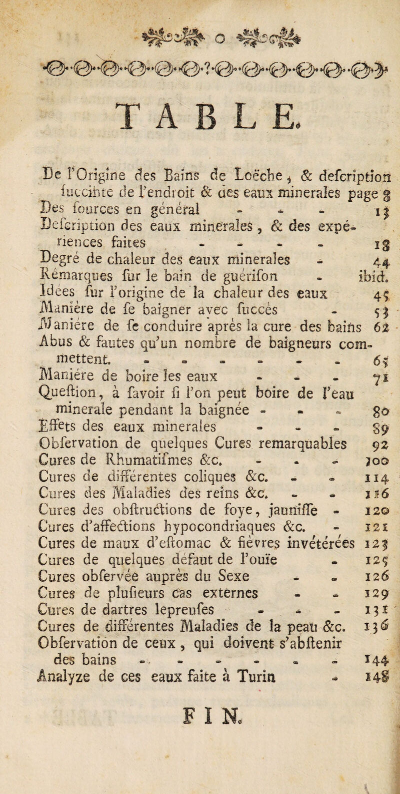 ^3* *-(£0)‘ ,(0^ *^^)« ? *<40D« -d/* kQ>* *{£^» TABLE. De F Origine des Bains de Lcëche i & deferiptiort iuccihte de l’endroit & des eaux minérales page g Des fources en général - - - 13 Defcription des eaux minérales , & des expé¬ riences faites - - - j 3 Degré de chaleur des eaux minérales Rémarques for le bain de guérifon Idees fur l’origine de la chaleur des eaux Manière de fe baigner avec fuccès Manière de fe conduire après la cure des bains 6% Abus & fautes qu’un nombre de baigneurs com ibich 45 5? mettent. - - - - - - 6% Maniéré de boire les eaux - - - yx Queftion, à favoir fi l’on peut boire de Beau minérale pendant la baignée go Effets des eaux minérales - - - £9 Obfervation de quelques Cures remarquables 9z Cures de Rhumatifmes &c. - 200 Cures de différentes coliques &c. - - 114 Cures des Maladies des reins &c. - » 116 Cures des obftrudions de foye, jauniffe - 120 Cures d’affedions hypocondriaques &c. - 121 Cures de maux d’eftomac & fièvres invétérées 125 Cures de quelques défaut de l’ouïe - 12Ç Cures obfervée auprès du Sexe - « 126 Cures de plufieurs cas externes - - 129 Cures de dartres lepreufes - - - 131 Cures de différentes Maladies de la peau &c. 13 6 Obfervation de ceux , qui doivent s’abftenir des bains = ~ - - .144 ânalyze de ces eaux faite à Turin - 148 F I N,