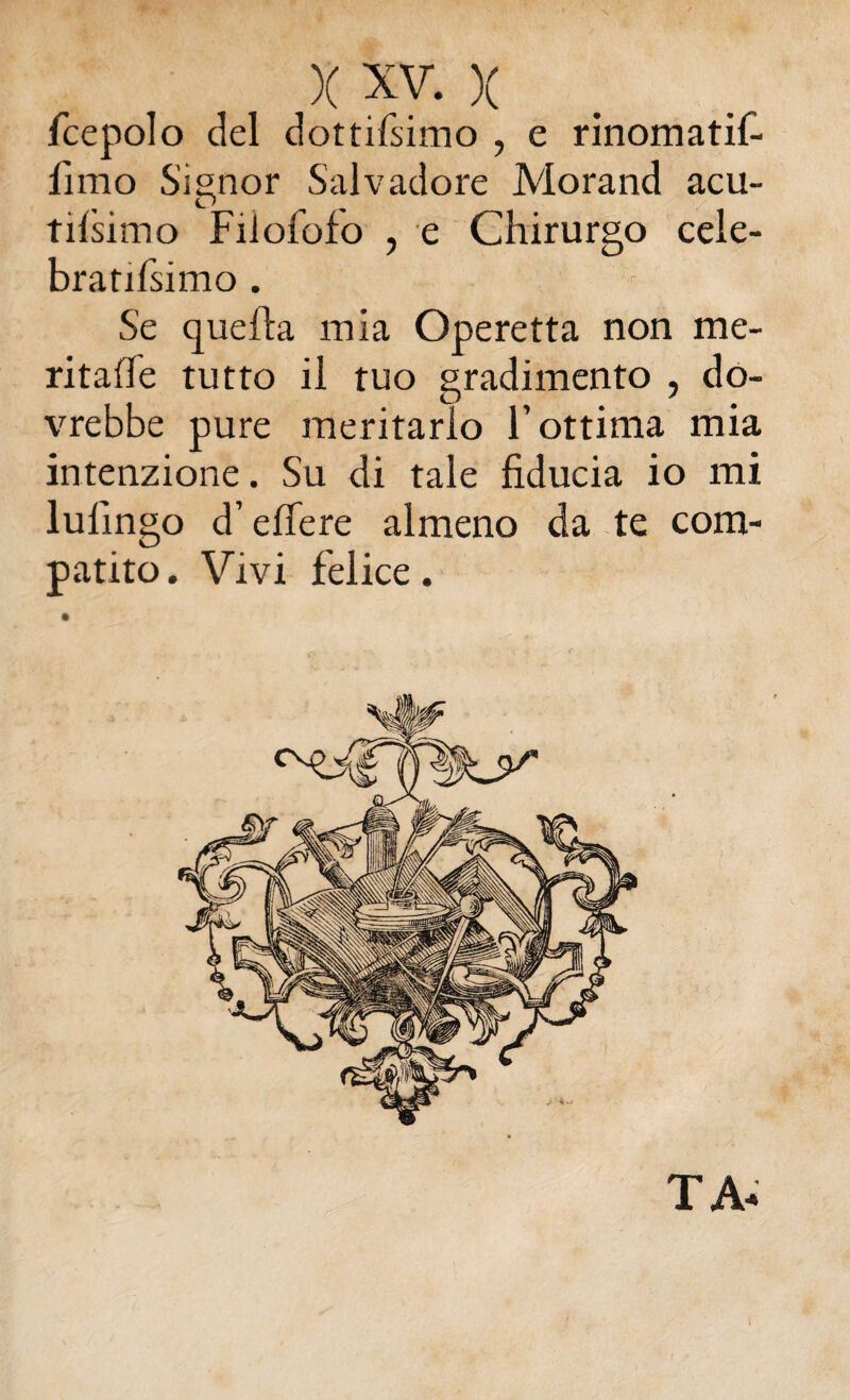 fcepolo del dottifsimo , e rinomatif- lìmo Sisnor Salvadore Morand acu- tifsimo Filofofo , e Chirurgo cele- bratifsimo . Se quella mia Operetta non me¬ ritale tutto il tuo gradimento , do¬ vrebbe pure meritarlo l’ottima mia intenzione. Su di tale fiducia io mi lulingo d’efiere almeno da te com¬ patito . Vivi felice. TA-