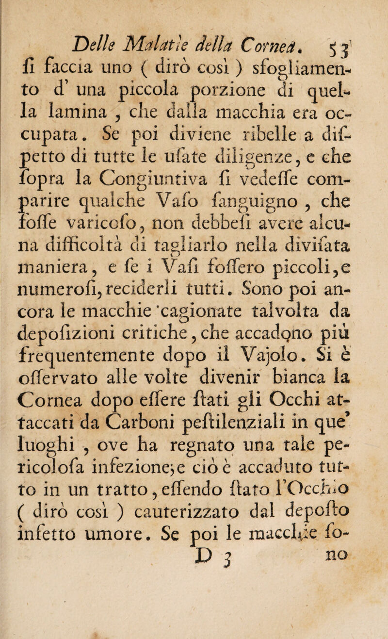 fi faccia uno ( dirò cosi ) sfogliamen- to d’ una piccola porzione di quel¬ la lamina , die dalla macchia era oc¬ cupata. Se poi diviene ribelle a dif- petto di tutte le ubate diligenze, c che fop ra la Congiuntiva lì vedeffe com¬ parire qualche Vaio fanguigno , che ìolfe variccfo, non debbeiì avere alcu¬ na difficoltà di tagliarlo nella divilata maniera, e fe i Vali foffero piccoli,e numero!!,reciderli tutti. Sono poi an¬ cora le macchie 'cagionate talvolta da depolìzioni critiche, che accadqno più frequentemente dopo il Vajolo. Si è ohervato alle volte divenir bianca la Cornea dopo elfere Ilari gli Occhi at¬ taccati da Carboni peftilenziali in que* luoghi , ove ha regnato una tale pe¬ rieoi ofa infezioneje cioè accaduto tut¬ to in un tratto, effendo (tato l’Occhio ( dirò così ) cauterizzato dal deporto infetto umore. Se poi le macchie fo-