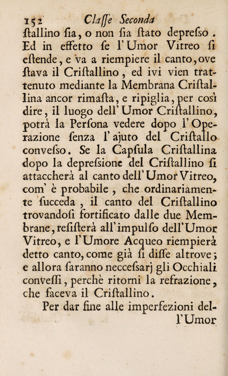 i$z Ciaf]e Seconda fialiino Ila, o non fia flato deprefso . Ed in effetto fé l’Umor Vitreo 11 eftende, e va a riempiere il canto,ove flava il Criftallino , ed ivi vien trat¬ tenuto mediante la Membrana Criftal- lina ancor rimafta, e ripiglia,per cosi dire, il luogo dell’Umor Criflallino, potrà la Perfona vedere dopo Y Ope¬ razione fenza l’ajuto del Criftallo convefso. Se la Capfula Criftallina dopo la deprefsione del Criflallino fi attaccherà al canto dell’Umor Vitreo, coni’ è probabile , che ordinariamen¬ te fucceda , il canto del Criflallino trovandoli fortificato dalle due Mem¬ brane , refifterà all’impulfo dell’Umor Vitreo, e l’Umore Acqueo riempierà detto canto, come già fi dille altrove j e allora faranno neccefsarj gli Occhiali convelli, perchè ritorni la refrazione, che faceva il Criflallino. Per dar fine alle imperfezioni del- f Umor