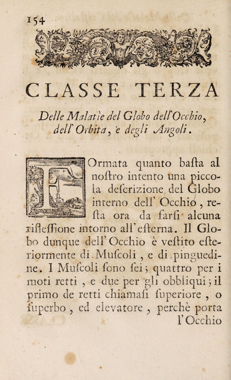 « Delle Malatìe del Globo dell'Occhio, dell'Orbita, e degli cingoli. Ormata quanto balìa al nofìro intento una picco¬ la defcrizione dei Globo 1 j interno dell’ Occhici, re¬ lì a ora da farli alcuna rifleffione intorno all’elìerna. Il Glo¬ bo dunque dell’Occhio è velìito efte- riormente di Mufcoìi , e di pinguedi¬ ne. I Mufcoìi fono lei 3 quattro per i moti retti , e due per gli obbiiqui 3 il primo de retti chiamali fuperiore , o fuperbo ? ccl elevatore , perchè porta l’Occhio