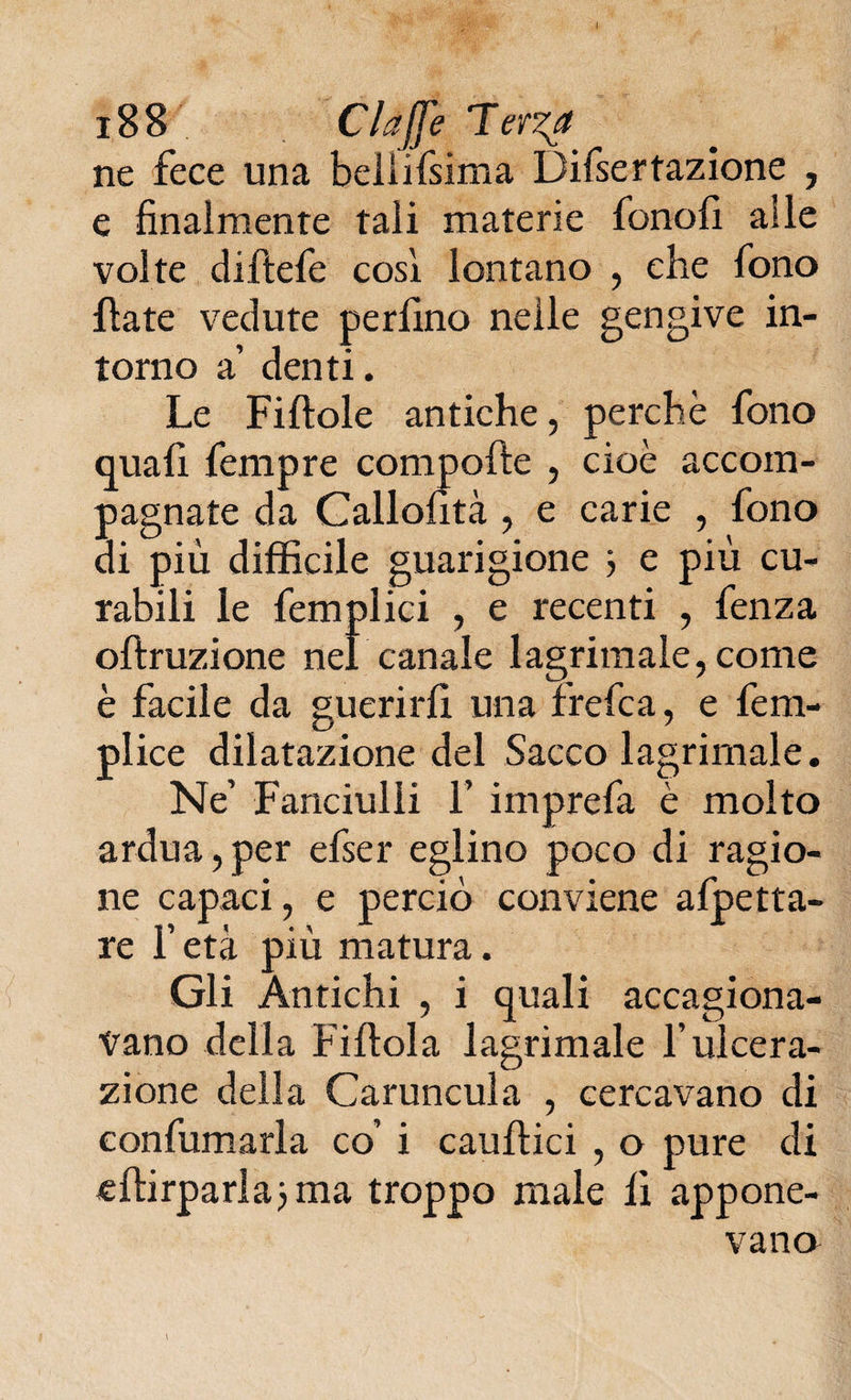 ne fece una beliifsima Difsertazione , e finalmente tali materie fenoli alle volte diftefe cosi lontano , che fono fiate vedute perfino nelle gengive in¬ torno a denti. Le Fi (Iole antiche, perchè fono (juafi fempre compolle , cioè accom¬ pagnate da Callofità , e carie , fono di più difficile guarigione } e più cu¬ rabili le femplici , e recenti , fenza ollruzione nel canale 1 agrimale, come è facile da guerirli una frefea, e fem- plice dilatazione del Sacco lagrimale. Ne’ Fanciulli f imprefa è molto ardua,per efser eglino poco di ragio¬ ne capaci, e perciò conviene alletta¬ re l’età più matura. Gli Antichi , i quali accagiona¬ vano della Fillola lagrimale l’ulcera¬ zione della Caruncula , cercavano di confumarla co’ i cauffici , o pure di elfirparlajma troppo male li appone¬ vano