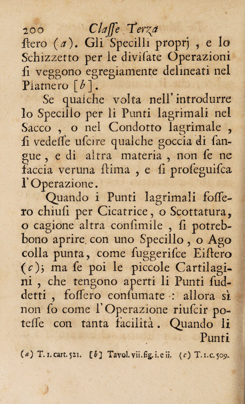 fiero (a). Gii Specilli proprj , e lo Schizzetto per le divi fate Operazioni fi veggono egregiamente delineati nel Piatnero [b ]. Se qualche volta nell’introdurre lo Specillo per li Punti lagrimali nel Sacco , o nel Condotto lagrimale , fi vedefTe ufcire qualche goccia di fan- gue , e di altra materia , non fe ne faccia veruna ftima , e fi profeguifca P Operazione. Quando i Punti lagrimali folfe- ro chiulì per Cicatrice, o Scottatura, o cagione altra confimile , li potreb- bono aprire con uno Specillo , o Ago colla punta, come fuggerifce Eiltero (c)j ma fe poi le piccole Cartilagi¬ ni , che tengono aperti li Punti fud- detti , folfero confumate : allora sì non fo come l’Operazione riufcir po- teife con tanta facilità. Quando li Punti » (<0 T.i.cart.521, [$] TavoLyii.fìg.i,eli. (r) T.i,c,5o^