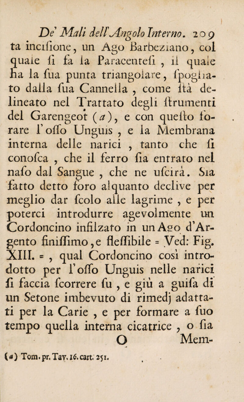 ta itici (ione, un Ago Barbeziano, col quaie li fa la Paracenrelì , il quale ha la lua punta triangolare, f'pogha- to dalla Tua Cannella , come Ita de¬ lineato nel Trattato degli Itrumenti del Garengeot (a), e con quello fo¬ rare Pollo Unguis , e la Membrana interna delle narici , tanto che 11 conofca , che il ferro fia entrato nel nafo dal Sangue , che ne ulcirà. Sta fatto detto foro alquanto declive per meglio dar fcolo alle lagrime , e per poterci introdurre agevolmente un Cordoncino infilzato m unAso d’Ar- gento finifIirno,e flelfibile = Ved: Fig. XIII. = , qual Cordoncino cosi intro¬ dotto per Polfo Unguis nelle narici fi faccia fcorrere fu , e giù a guifa di un Setone imbevuto di rimedj adatta¬ ti per la Carie , e per formare a fuo tempo quella interna cicatrice , o lia O Mem- (a) Tom.pr.Tay. ié.cart. 251.