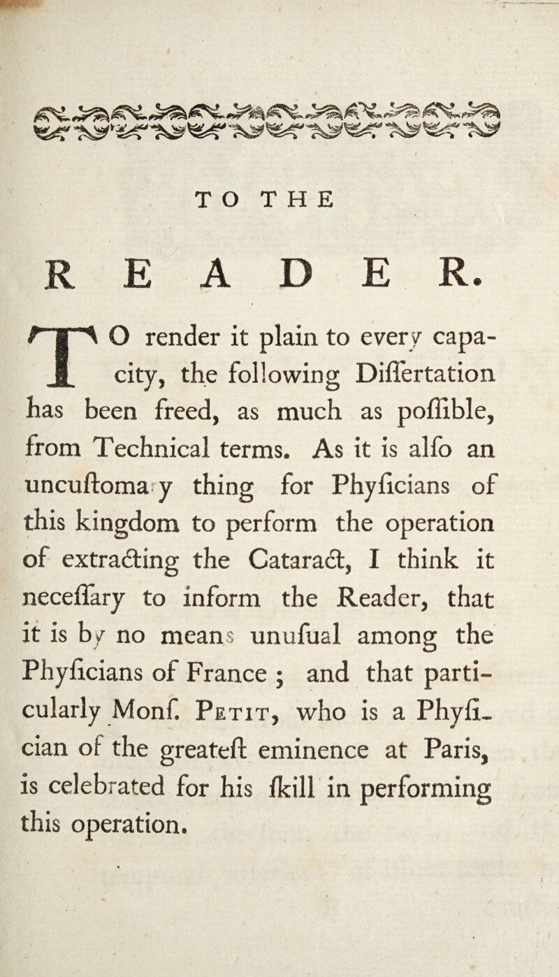 READER. TO render it plain to every capa¬ city, the following Differtation has been freed, as much as poflible, from Technical terms. As it is alfo an uncuftoma y thing for Phyficians of this kingdom to perform the operation of extracting the CataraCt, I think it neceffary to inform the Reader, that it is by no means unufual among the Phyficians of France ; and that parti¬ cularly Monf. Petit, who is a Phyfi- cian of the greateft eminence at Paris, is celebrated for his fkill in performing this operation.