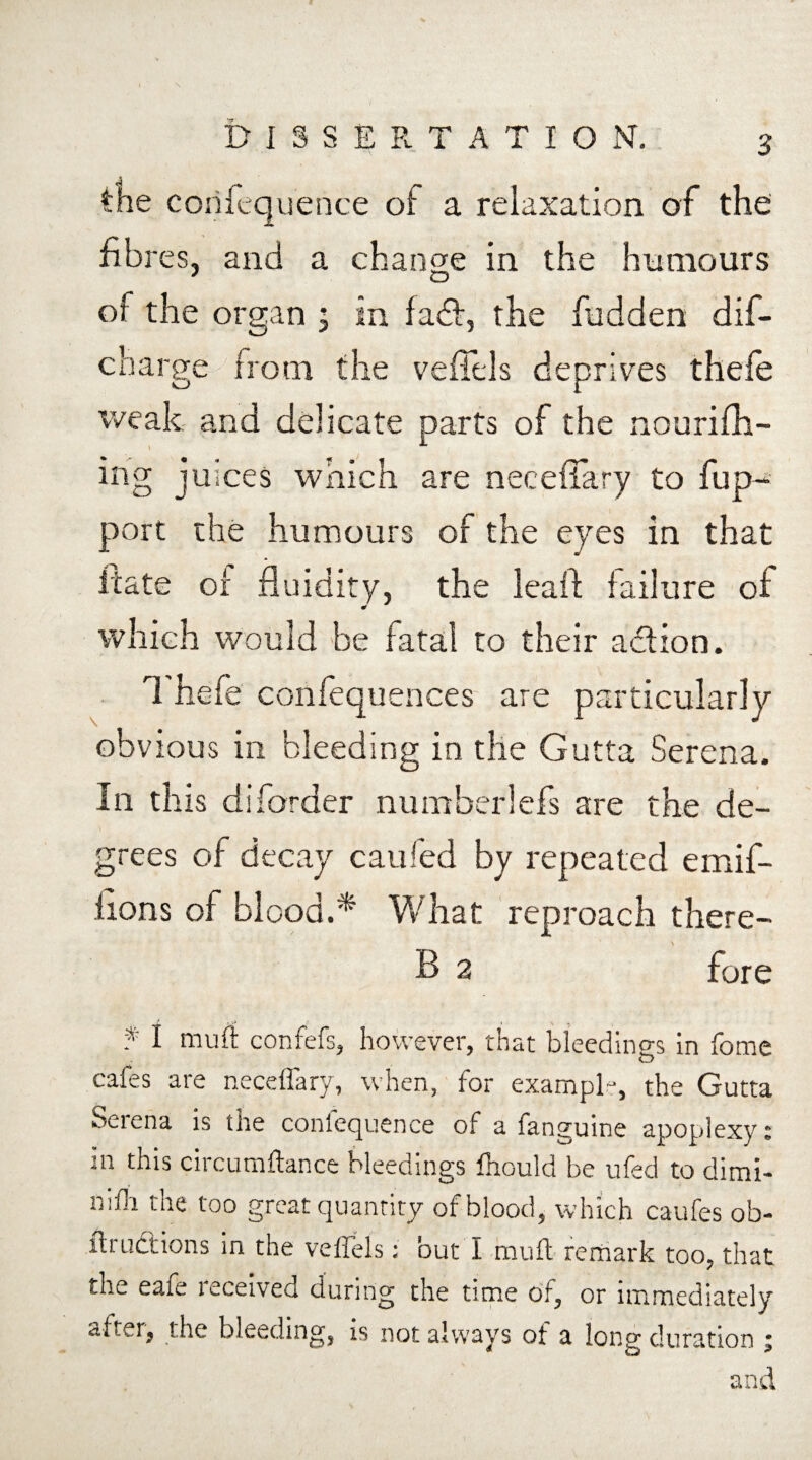 the confequence of a relaxation of the: fibres, and a change in the humours 9 O of the organ , in fad, the fudden dif- charge from the veffels deprives thefe weak and delicate parts of the nourifh- ing juices which are neceffary to fup- port the humours of the eyes in that irate of fluidity, the leaft failure of which would be fatal to their addon. Thefe confequences are particularly obvious in bleeding in the Gutta Serena. In this diborder number!efs are the de¬ grees of decay caufed by repeated emif- fions of blood.* What reproach there- B 2 fore f I muff confefs, however, that bleedings in fome cafes are neceflary, when, for example, the Gutta Serena is the confequence of a fanguine apoplexy: in this circumftance bleedings fhould be ufed to dimi- nifh the too great quantity of blood, which caufes ob- fli uctions in the veliels; out I rouft remark too, that the eaie leceived during the time of, or immediately after, the bleeding, is not always of a long duration ; and