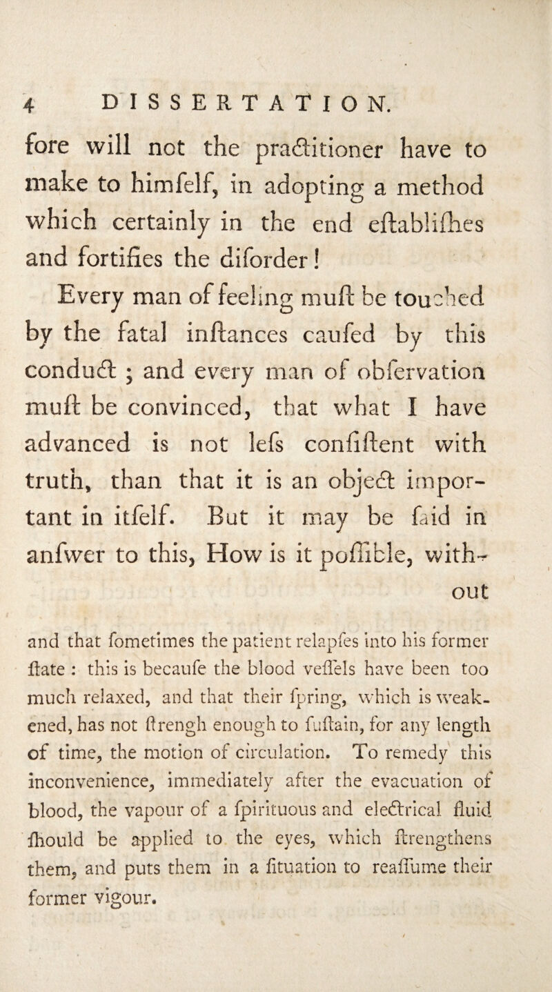 fore will not the practitioner have to make to himfelf, in adopting a method which certainly in the end eftablifh.es and fortifies the diforder! Every man of feeling muft be touched by the fatal inftances can fed by this conduft ; and every man of obfervation muft be convinced, that what I have advanced is not lefs confident with truth, than that it is an objeCt impor¬ tant in itfelf. But it may be laid in anfwer to this, How is it poftible, with-- out and that fometimes the patient relapfes into his former flate : this is becaufe the blood veflels have been too much relaxed, and that their fpring, which is weak¬ ened, has not ftrengh enough to fuftain, for any length of time, the motion of circulation. To remedy this inconvenience, immediately after the evacuation of blood, the vapour of a fpirituous and eleftrical fluid fliould be applied to the eyes, which ftrengthens them, and puts them in a fituation to reaflume their former vigour. N-