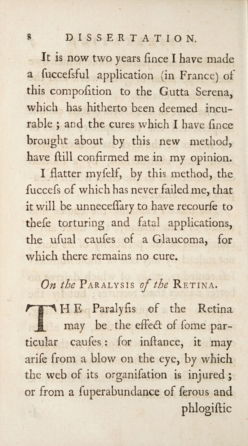 It is now two years fince I have made a fuccefsful application (in France) of this compofition to the Gutta Serena, which has hitherto been deemed incu¬ rable ; and the cures which I have fince brought about by this new method, have {fill confirmed me in my opinion. I flatter myfelf, by this method, the fuccefs of which has never failed me, that it will be unneceflary to have recourfe to thefe torturing and fatal applications, the ufual caufes of a Glaucoma, for which there remains no cure. On the Paralysis of the Retina. TH E Paralyfis of the Retina may be the effedt of feme par¬ ticular caufes: for inftance, it may arife from a blow on the eye, by which the web of its organifation is injured; or from a fuperabundance of ferous and phlogiftic