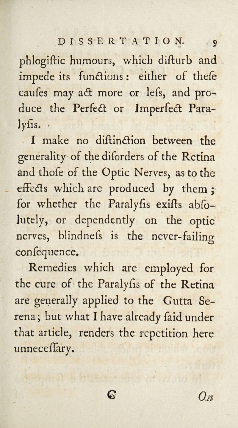 • S phlogiftic humours, which difturb and impede its functions: either of thefe caufes may a£t more or lefs, and pro¬ duce the Perfect or imperfect Para- I make no diftin&ion between the generality of the diforders of the Retina and thofe of the Optic Nerves, as to the effe&s which are produced by them; for whether the Paralyfis exifts abfo- lutely, or dependently on the optic nerves, blind nefs is the never-fail in2 O confequence. Remedies which are employed for the cure of the Paralyfis of the Retina are generally applied to the Gutta Se¬ rena; but what I have already faid under that article, renders the repetition here unneceffary. G On