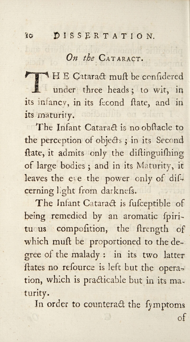 On the Cataract. TH E C^taradt muft be cnnftdered under three heads; to wit, in 0 its infancy, in its fecond ftate, and in its maturity. The Infant Cataradl is no obftacle to the perception oi objedls ; in its Second ftate, it admits only the diftinguifhing of large bodies; and in its Maturity, it leaves the e\e the power only of dis¬ cerning fght from darknefs. The Infant Cataradt is fufceptible of being remedied by an aromatic fpiri- tu us compofttion, the ftrength of which muft be proportioned to the de¬ gree oi the malady : in its two latter ftates no refource is left but the opera¬ tion, which is pradticable but in its ma¬ turity. In order to counteradt the fymptoms of