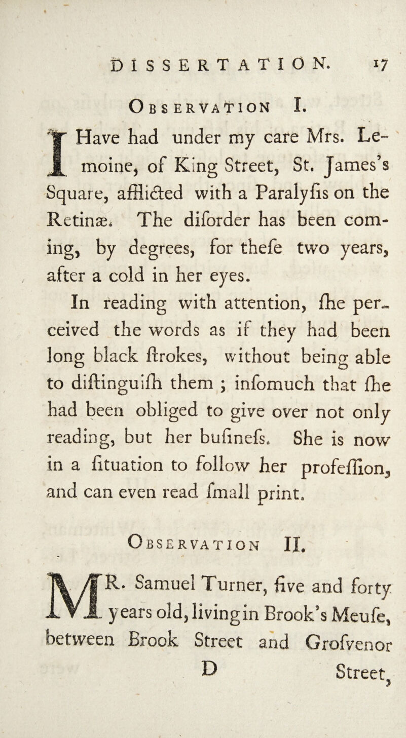 Observation I. I Have had under my care Mrs. Le- moine, of King Street, St. James’s Square, affli&ed with a Paralylis on the Retinae. The diforder has been com¬ ing, by degrees, for thefe two years, after a cold in her eyes. In reading with attention, fhe per¬ ceived the words as if they had been long black ffrokes, without being able to diftinguifh them ; infomuch that fhe had been obliged to give over not only reading, but her bufinefs. She is now in a fituation to follow her profeflion, and can even read fmall print. Observation II. MR. Samuel Turner, five and forty years old,livingin Brook’s Meufe, between Brook Street and Grof/enor D Street, 3