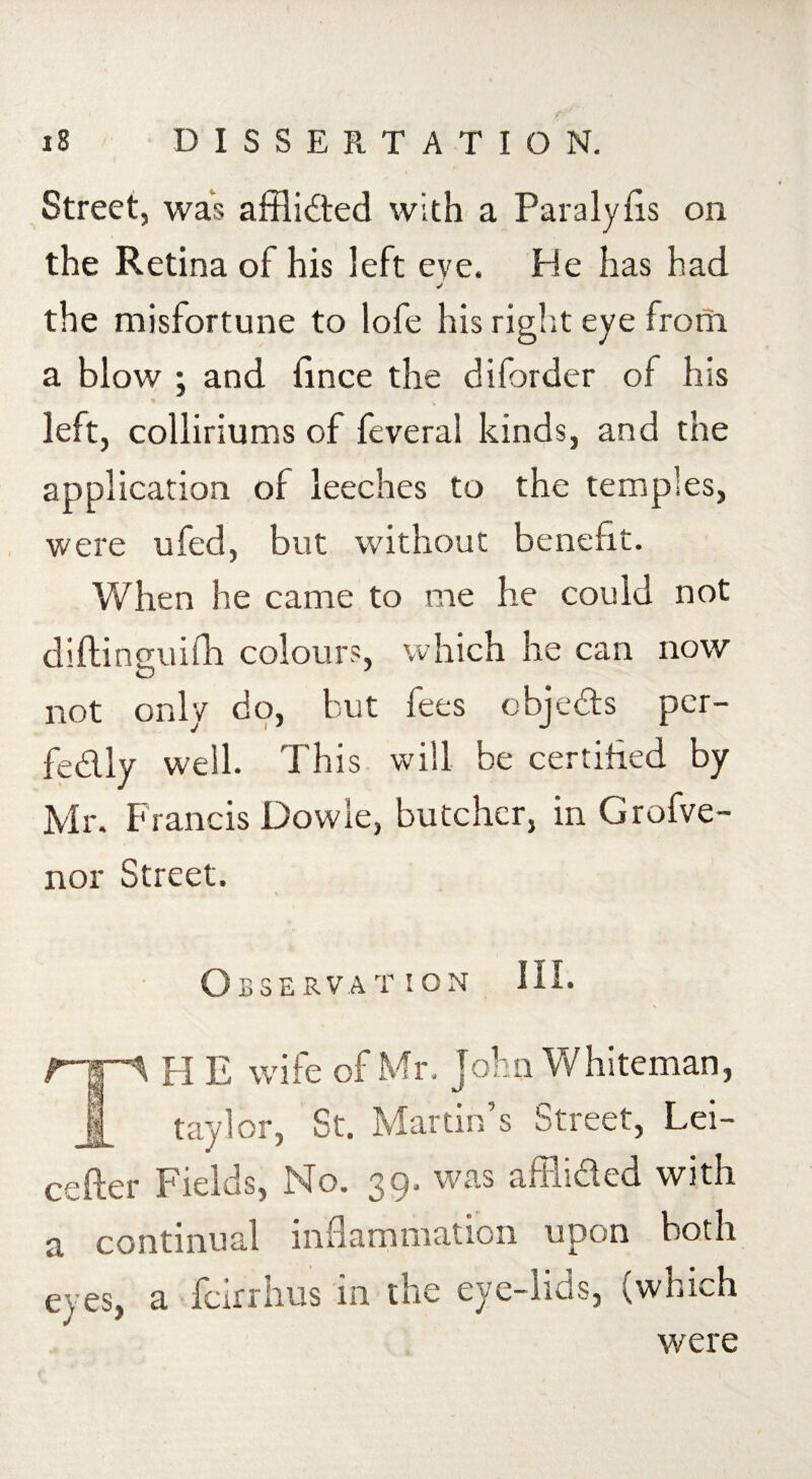 the Retina of his left eve. He has had the misfortune to lofe his right eye from a blow ; and fince the diforder of his left, colliriums of feveral kinds, and the application of leeches to the temples, were ufed, but without benefit. When he came to me he could not difti nguifh colour?, which he can now cJ not only do, but fees objects per¬ fectly well. I his will be certified by Mr. Francis Dowie, butcher, in Grofve- nor Street. Observation HI* H E wife of Mr. John Whiteman, t ay lor, St. Martin’s Street, Lei- cefter Fields, No. 39. was affiided with a continual inflammation upon both eyes, a feirrhus in the eye-lids, (which were