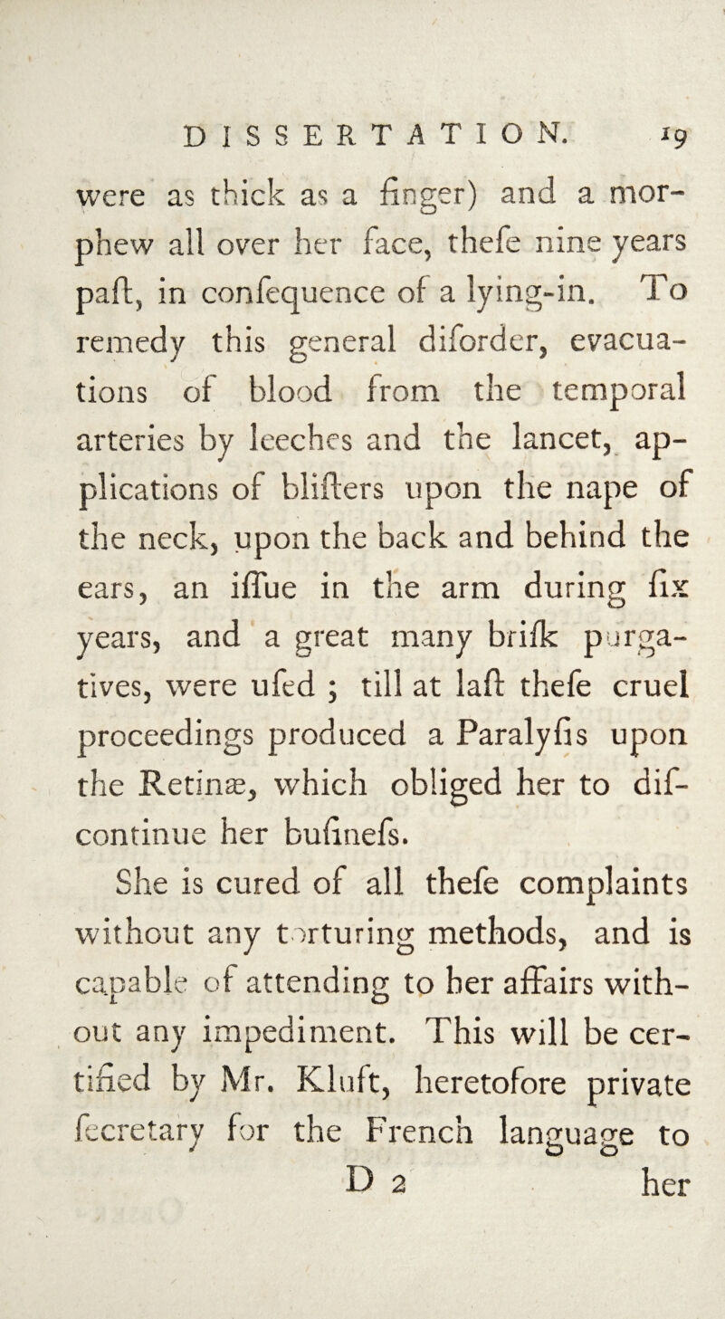 were as thick as a finger) and a mor- phew all over her face, thefe nine years paff, in confequence of a lying-in. To remedy this general diforder, evacua¬ tions of blood from the temporal arteries by leeches and the lancet, ap¬ plications of blifters upon the nape of the neck, upon the back and behind the ears, an iffue in the arm during fix years, and a great many brifk purga¬ tives, were ufed ; till at laft thefe cruel proceedings produced a Paralyfis upon the Retinas, which obliged her to dif- continue her bufinefs. She is cured of all thefe complaints without any torturing methods, and is capable of attending to her affairs with¬ out any impediment. This will be cer¬ tified by Mr. Kluft, heretofore private fecretary for the French language to D 2 her