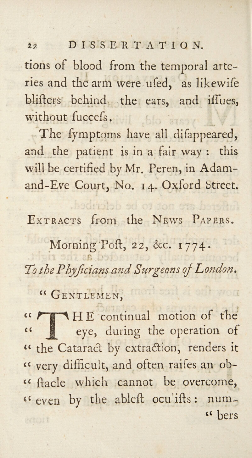 2?. DISSERTATION. tions of blood from the temporal arte¬ ries and the arm were ufed, as likewife blifters behind the ears, and iffues, without fuccefs. , ' j The lymptoms have all difappeared, and the patient is in a fair way : this will be certified by Mr. Peren, in Adam- and-Eve Court, No. 14. Oxford btreet. Extracts from the News Papers. Morning Poft, 22, &c. 1 774. r\ To the Phyjiciam and Surgeons of London. £c Gentlemen, cc jr a ti 1HE continual motion of the eye, during the operation of tc the Cataract by extraction, renders it “ very difficult, and often raifes an ob- « flacle which cannot be overcome, t£ even by the ableft ocu’ifls: num- ££ bers
