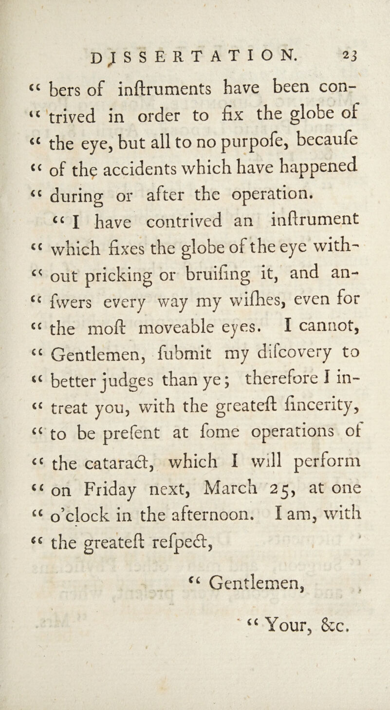 44 bers of inftruments have been con- 44 trived in order to fix the globe oi 44 the eye, but all to no purpofe, becaufe 44 of the accidents which have happened “ during or after the operation. tc I have contrived an inftrument 44 which fixes the globe of the eye with^ 44 out pricking or bruifing it, and an- 44 fivers every way my wilhes, even for 44 the moft moveable eyes. I cannot, 44 Gentlemen, fubmit my diicovery to 44 better judges than ye; therefore I in- 44 treat you, with the greateft fincerity, 44 to be prefent at home operations ot 44 the cataract, which I will perform 44 on Friday next, March 25, at one 44 o’clock in the afternoon. I am, with 44 the greateft refpedt, 44 Gentlemen, 44 Your, &c. I