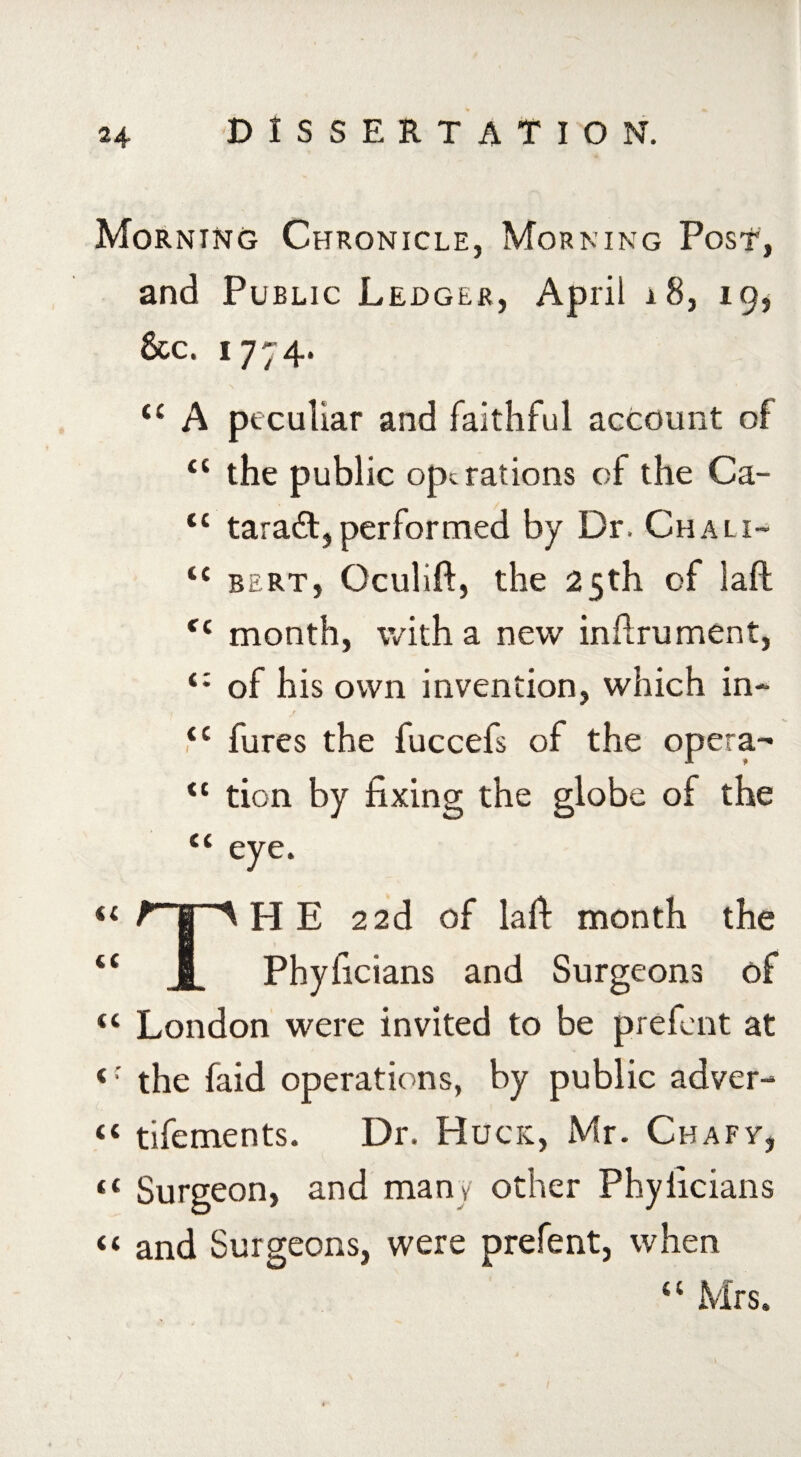 Morning Chronicle, Morning Post, and Public Ledger, April 1 8, 19, &c. 1774. “ A peculiar and faithful account of “ the public operations of the Ca- tc taradt, performed by Dr. Chalx- tc bert, Oculift, the 25th of laft f{ month, with a new infirument, of his own invention, which in- i r ,‘c fures the fuccefs of the opera- <c tion by fixing the globe of the C( eye, << (C (( < (< it u THE 22d of laft month the Phyficians and Surgeons of London were invited to be prefent at the faid operations, by public adver- tifements. Dr. Hues, Mr. Cbafy, Surgeon, and many other Phyficians and Surgeons, were prefent, when U Mrs.