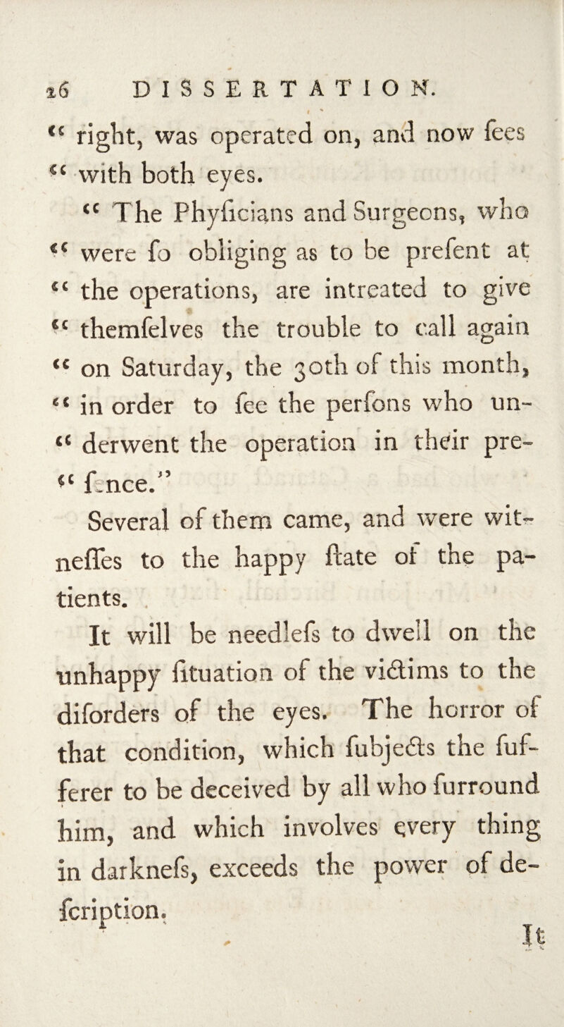 I ' <( right, was operated on, and now fees fic with both eyes. <c The Phyficians and Surgeons, who <c were fo obliging as to be prefent at £t the operations, are intreated to give €i themfelves the trouble to call again <c on Saturday, the 30th of this month, “ in order to fee the perfons who un- <c derwent the operation in their pro¬ s' fence. Several of them came, and were wit- neffes to the happy ftate of the pa¬ tients. . It will be needlefs to dwell on the unhappy htuation of the victims to the diforders of the eyes. The horror of that condition, which fubje&s the {of¬ ferer to be deceived by all who furround i him, and which involves every thing in darknefs, exceeds the power of de- fcription.