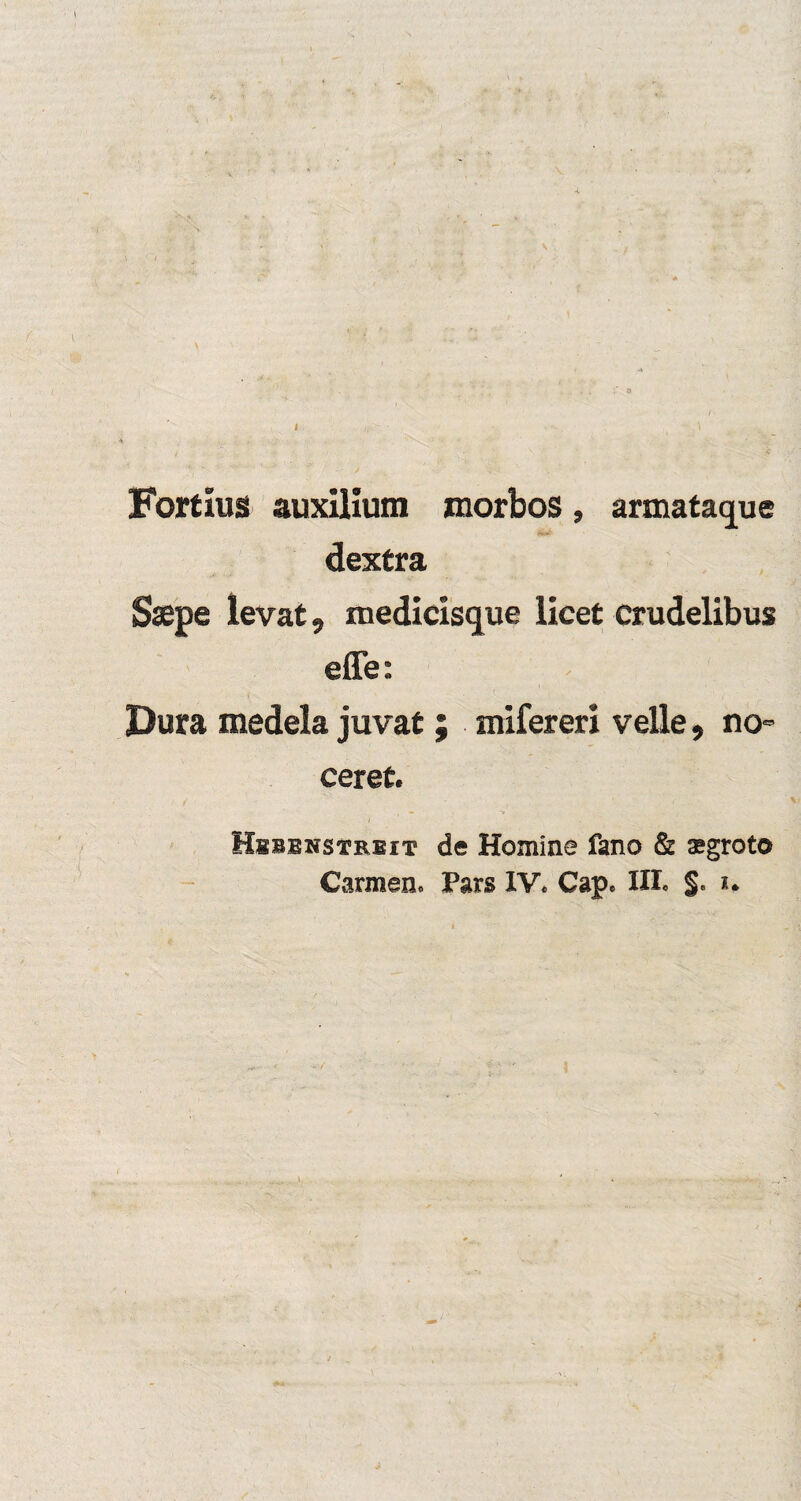 Forfcius auxilium morbos, armatacjue dextra Saepe levat, medicisque licet crudelibus effe: Dura medela juvat; mifereri veile, no ceret. Hbbenstrbit de Homine fano & sgroto Carmen. Pars IV. Cap. III. §. %.