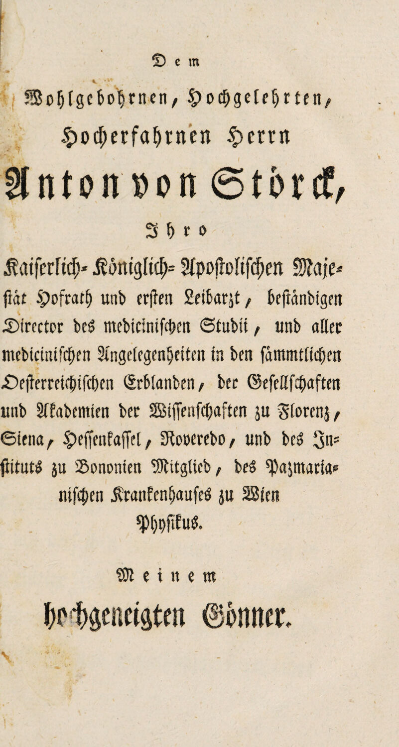 •> • v Sofjlgeboljrnen, ^ocbgefefjrten/ £o$erfaf)rnett $mn inton »on 6tbrcf, 3 f) r o $ atferfttf;* Ätgltcf>= 2fpofMfd)en Sftaje* fiat Spojrarf) unb erfien Seibarjt f beftdnbigm .©trcctor be$ mebtcintfd?cn 6tubü f unb aßet mebicitufckn SXngcfcgen^citcn in bcn fdmmtlidjm _A . •Oetfemif&ifc&cn Srblanbeti e ber ©efeßfcpaften unb Sffabcmicn ber SSBiffenfcpaften ju giorcnj t ©tena, §>efffn!afie[, Sftooerebo/ unb bes> 3ns fiitut* ju Sononten SJlitglicb, be$ ^ajmaria? nifcpen jbranfenfjaufeö ju SSicn «Pkfifu*. SJleinetn kliäentigtm ©öntur.
