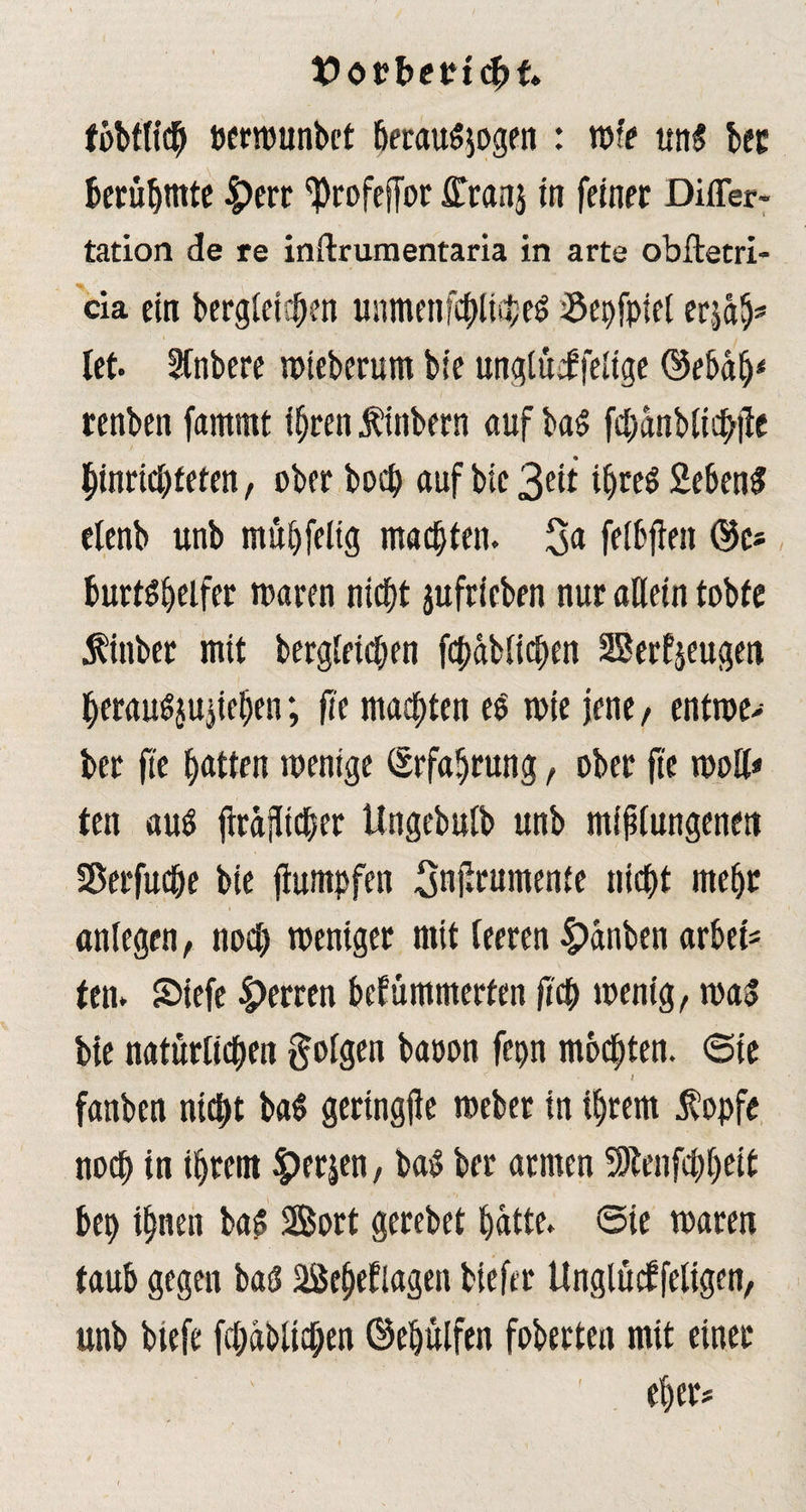 fbbflich »erwunbct fjeraui$ogen : raff uni bec berühmte 4>err ^Profcffor ffcanj in feiner Differ- tation de re inftrumentaria in arte obftetri- cia ein begleichen unmenfchlichei Sepfpiet erjdh* let. Sfnbere wteberum bie unglüifelige ©ebdlj* renben fammt ihren finbern auf bai fcpdnblichjte htnricbfeten, ober bocp auf bie 3eit ifjrei Sebeni etenb unb muhfeltg machten. 3a felbfien ®c* burtihelfer tt>aren nicht jufricben nur allein tobte finber mit begleichen fchdblichen 2Berf$eugen herauijujichen; fie malten ei tote jene, entwe> ber fie hatten wenige Erfahrung, ober fie woH* ten aui flrdjlicber Ungebulb unb mißlungenen Sßerfuche bie fiumpfen Snjirumenfe nicht mehr anlegen, noch weniger mit leeren £>änben arbef- ten. 2>iefe Herren befümmerfen fiep wenig, wai bie natürlichen folgen baoon fepn mochten, ©te i fanben nicht bai gertngjie weber in ihrem fopfe noch in ihrem £erp, bai ber armen SJtenfchhrft bep ihnen bai Sort gerebet hatte, ©ie waren taub gegen bai 2Seheflagen biefer tlnglücf feligen, unb btefe fchdblichen ©ehülfen foberten mit einer eher* f