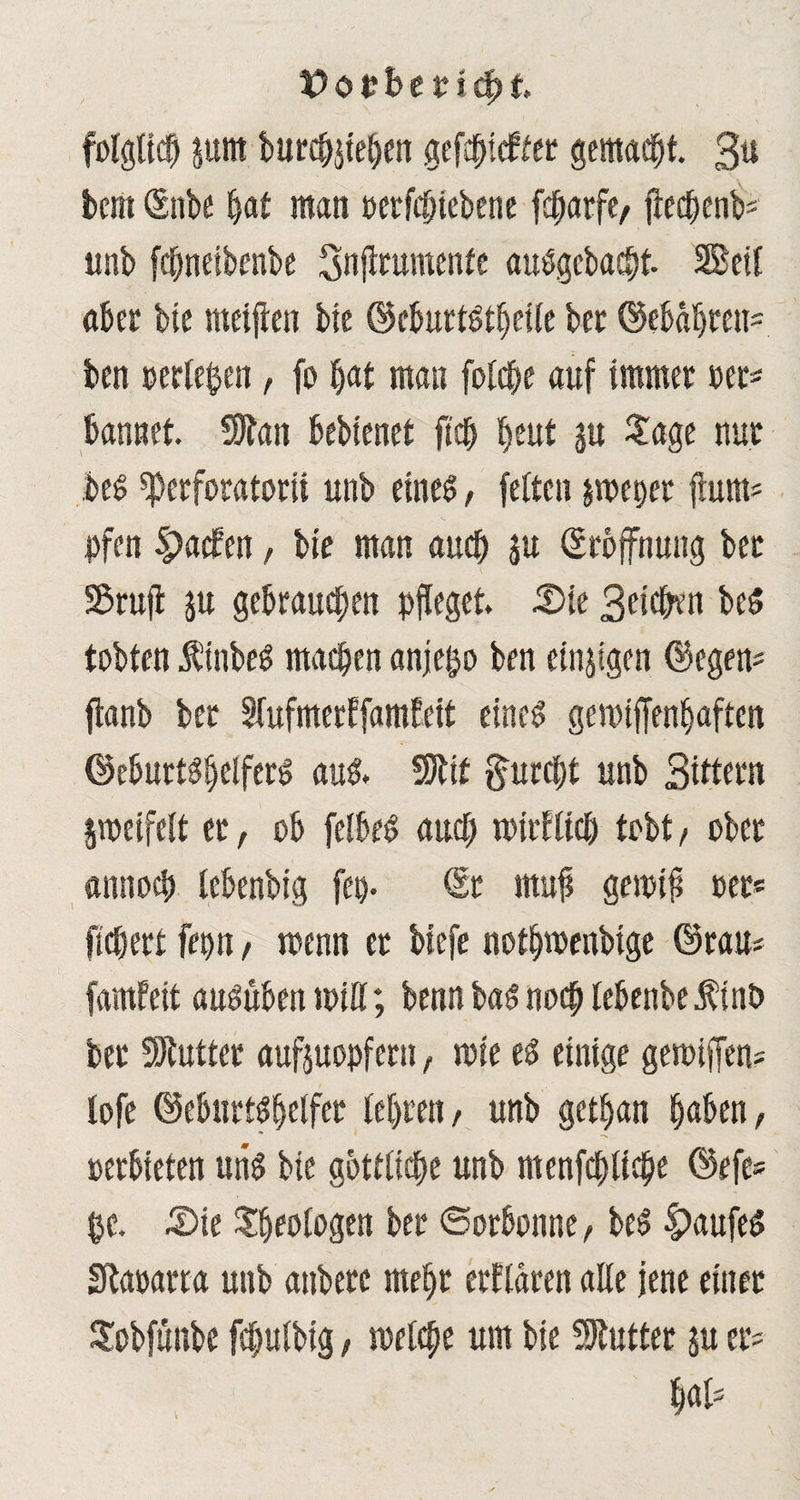 folglich junt burcbjieben gcfd^tcffer gemacht. 3« bem Snbe bat man oetfcpiebene fc^arfc/ jtecbenb* unb fcfmeibenbe Snjtrumenfe auSgebacbt Seil aber bie meijten bie ©cburt&beile ber ©ebabreu* ben »erleben, fo ^at man folcbe auf immer per* bannet SJfait bebienet fiep beut gu Sage nur bes sperforatorii unb eines, fetten pepet fiunt* pfen Spacfen, bie man auch $u (Eröffnung ber Stuft ju gebrauchen pfleget Sie Beleben be$ tobten Ä’inbeS masten anjepo ben einzigen ©egen* ftanb bet STufmerEfamfeit eines gemiffenbaften ©eburtSbelferS aus. 9Jtit furcht unb Sittern jmeifelt et, ob felbeS auch iPirflicp tobt, ober annoeb tebenbig fep. Sr rnufi gernifi »er* fiebert fepn , roenn er biefe notbmenbige ©rau* famfeit auSuben miß; benn basnoep tebenbeÄinb bet Butter auftuopfern, mie es einige gemiffen* lofe ©eburtspetfer lebten, unb getban buben, oerbieten uns bie göttliche unb menfcpltcpe ©efe* pe. Sie Geologen ber Sorbonne, beS |)aufeS Sbaoarra unb attberc mehr erklären alle jene einer Sobfünbe fcbulbig, melcpe um bie SÄutter ju er* bat*