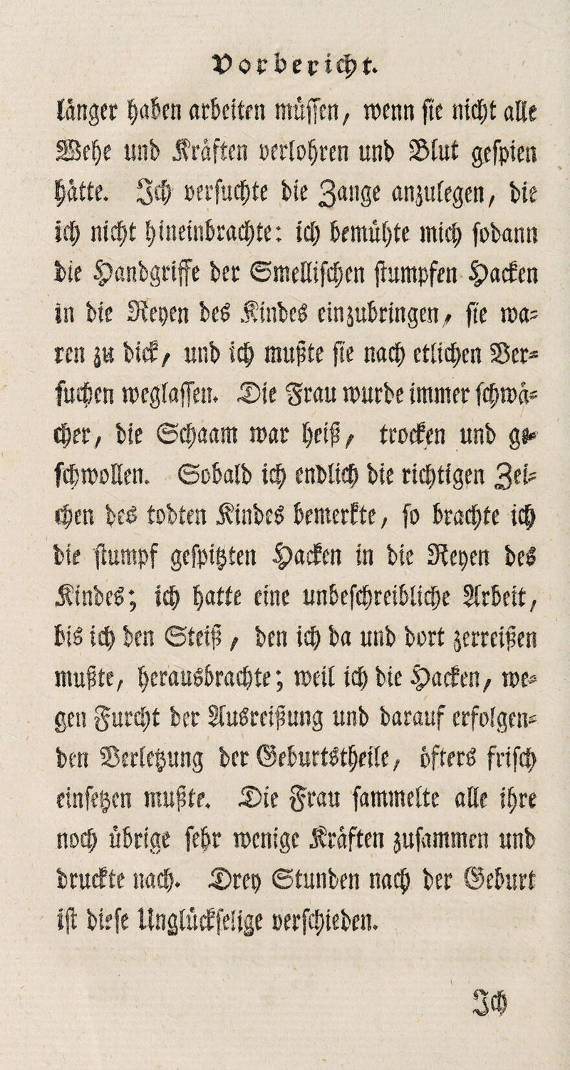 länger haben arbeiten muffen, wenn fte nicht alle §Sef)e unb Kräften oerloljren unb S&fut gefpien hätte. 3# oerfuchte bie ßnnge anplegen, bie ich nicht hineinbrachte: ich bemühte mich fobann bte $>anbgrtffe ber ©meKifchen jhtmpfrn ipaefen in bie 3tepen beS finbeS einpbringen, fte ma? ren p bief/ unb ich mußte fte nach etlichen 55et* fuchen meglaffen. 3)ie Stau mürbe immer fchmä* eher, bie ©chaam mar l)f $t troefen unb g«* febmoßen. ©übalb ich enblich bie richtigen chen beß tobten finbeS bemerkte, fo brachte ich bie 'fhmtpf gefpipten ^aefen in bie 3tepen be$ .finbeS; ich ^atte eine unbefchreibliche Arbeit, bis ich ben ©teif, ben ich ba unb bort jerretfen muffe, herausbrachte; meil ich bie Warfen, me? ge« furcht ber HuSreifsung unb barauf erfolgen? ben Sötrlepung bet (MurtStheilc, öfters frifch einfehen muftr. 5)te §rau fammelte alle ihre noch übrige febr menige Kräften jufammen unb truefte nach. 3)rep ©tunben nach ber ©eburt l|t tiefe Unglücbfelige »ergeben.
