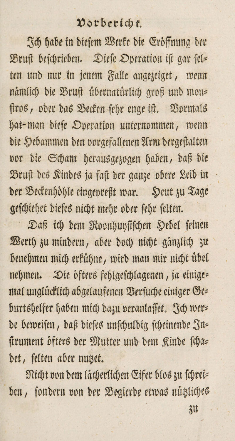 V>otberici;f. 3$ habe in biefcm SBerfc bic Eröffnung bei* SScujl befdjriekn. £>iefe Operation tfl gar fei* ten unb nur in jenem gälte angejeiget, wenn nämlich bic Söruft übernatürlich gtop unb mon* ftro« , ober ba« Reefen fepr enge ijl. Sorrnal« bat man biefe Operation unternommen, wenn bic gebammen ben porgefaöenen Sfrm bergeftalten »or bie ©cpaitt berau«ge$ogen haben, bap bte Söruft bc« $tnbe« ja faft ber ganje obere £tib in bet Seefenbbijfe eingeprept mar. |)eut ju Jage gefcplepet biefe« nicht mehr ober fepr feiten. £>ap ich bern Stocnbupftfcpert §>ebel feinen SBertp ju minbern, aber hoch ntepf ganjlicp ju benehmen mich erfühlte, mirb man mir nicht übet nehmen. J)ie öfter« feplgefcptagenen, ja einige« mal unglücklich abgelaufenen Serfuepe einiger ©e* burt«helfer haben mich baju oeranlaffef. 3$ wer* be bemeifen, bap biefe« unfcpulbig fcpeitienbe 3^ jirument öfter« ber SJlutter unb bem linbe fepa« bet, fetten aber nutzet. Sticht oon bem lächerlichen (Eifer blo« $u feprei* ben, fonbern pon ber S5egterbe etma« nüijlicpes in