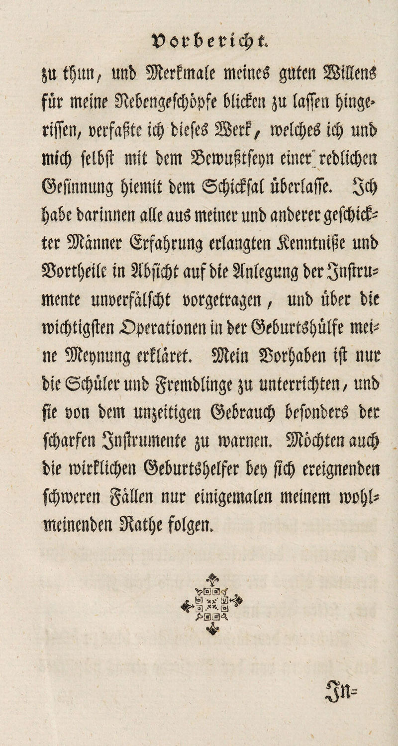 X> <5 t*f> ertc^t $u tljun t unb 9JterFtitafc meinet guten Bittend für meine Stebengefctjbpfe btiefen ju taffen fjtnge* riffen, »erfaßte uff liefet SerF, toetcbeS id) unb mich felbjt mit bem Sewuptfepn einer rebtid&en ©eflnnung iffemtt bem ©dffcFfat übertaffe. 3dj habe barinnen alte aus meiner unb anberer gefd&tcfc ter Männer Erfahrung erlangten Äenntiüfk unb Sorbette in Stbffe&t auf bfe Anlegung ber gnffru* mente unoerfatfept oorgetragen, unb über bic midbtigffen Operationen in ber ©eburtsf)ülfe rnei* ne üftepnung erftaret. SSJlein SSorfjaben iff nur bie ©cbüter unb grembtinge ju unterrichten / unb fte pon bem unjeitigen ©ebrauefj befonberS ber fetjarfen Snjtrumenfe $u warnen. Mochten auch bie mirftichen (MurtStjetfer bep fiep ereignenben ferneren gatten nur einigematen meinem wobt* meinenben Sftatlje folgen. I