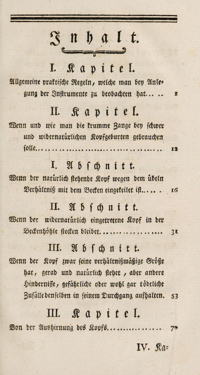 3 »Nit i. Kapitel. SWgemeint pcaEttfcije Kegeln/ mclcbe man bet; Slnle* gung ber Snjlrumente ju beobachten hat. z II. Kapitel. SBenn unb tote man bie frumrne Sange beb fchmec unb «übernatürlichen Äopfgeburten gebrauchen folle. 12 I. 3t 6 f cM t t t SBenn ber natürlich jlefjenbe Stopf megen bem ubeln Serhitltnifi mit bem Sechen eingefeilet iff...... is / . ... ' I II. 2t b f cf) n i t t SBenn ber «übernatürlich eingefretene Äopf in bet SecfenhöfUe (lechen bleibet. 3 t III. 2t 6 f 0 ti t t t. SBenn ber Äopf jrnar feine oerhaltnifimafige ©rojje hat/ gerab unb natürltch liehet, aber anbere £inberniffe/ gefährliche ober mohl gar tobtluhe gufällebenfelben in feinem Durchgang aufhalten, s? in. Ä a p i t e i. 25on ber Sluehirnung be$ Stopft. 7« IV. Äa*
