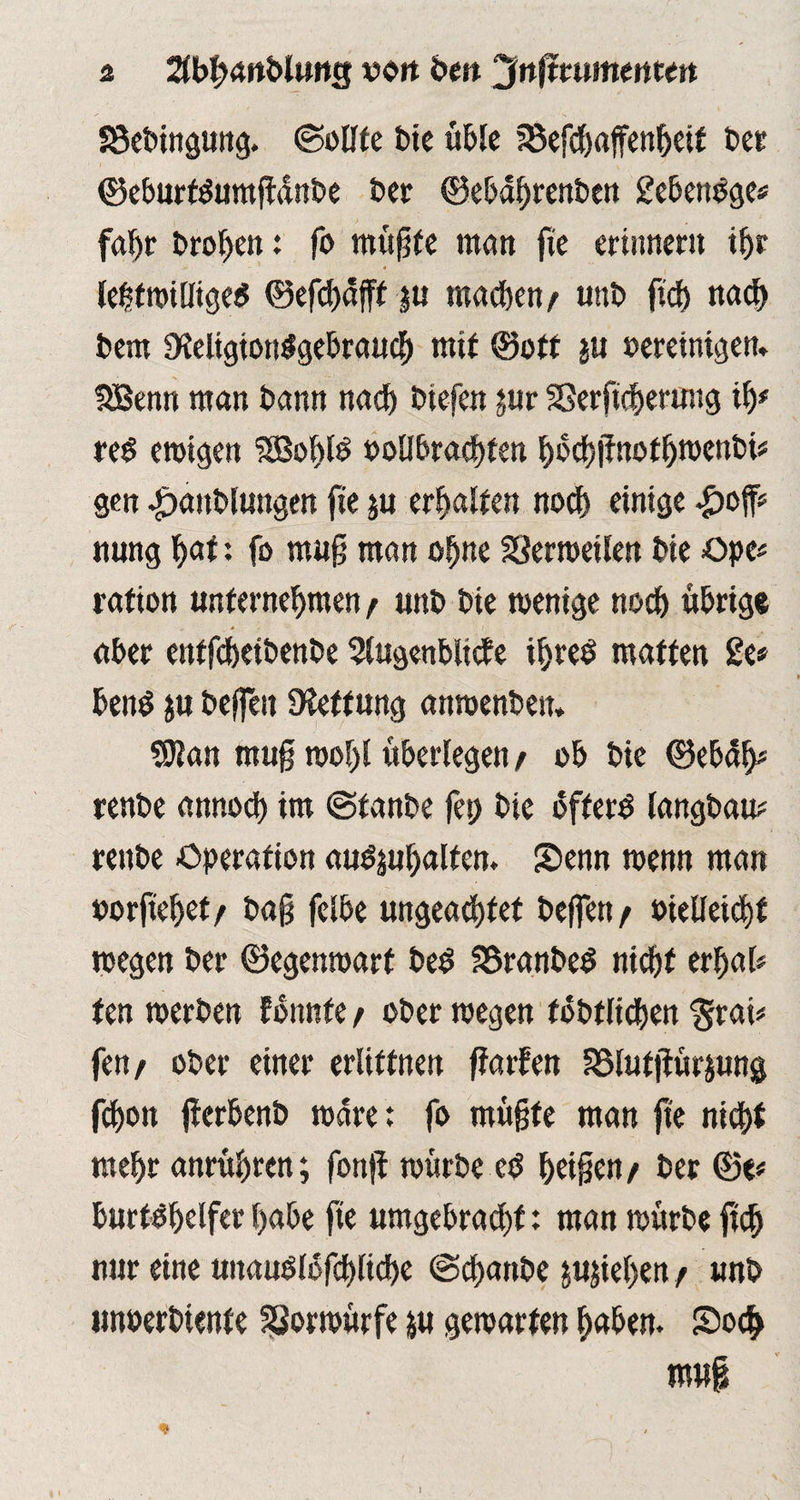 S3ebingung. ©eilte bie üble U5efcf)affenbeit ber ©eburtdumgdnbe ber ©ebahrenben gebendge* fahr brodelt: fo mu^fe man ge erinnern ihr lefstwilliged ©efdjäfff ju machen/ «nb [ich nad) bem üleligiondgebraud) mit ©oft ju bereinigen» SBenn man bann nach biefen ;ur 23ergcherung ih* red ewigen ISobld oollbrachten hbdsgnothwenbt? gen ^»anblungen fte ;u erhalten noch einige £off? nung hat: fo mug man ohne SSerweilen bie Ope? rafion unternehmen / unb bie wenige noch übrige aber entfeheibenbe Siugenblicfe iljred matten 2e» bend $u helfen Diettung anwenbeit» SRan mug wof)l überlegen / ob bie ©ebdh? renbe annod) im ©tanbe fep bie offerd langbau? renbe Operation audjuhalfen. Senn wenn man borgebet/ bag felbe ungeachtet helfen/ bielleicht wegen ber ©egenwarf bed fßranbed nicht erbat? ten werben fonnfe / ober wegen föbtlidjen §rai? fen/ ober einer erüftnen garfen asiutgür;ung fchon gerbenb wäre: fo mügte man ge nicht mehr anrühren; fong würbe ed heigen/ ber ©e? burfdhelfer habe fte umgebrachf: man würbe geh nur eine uitaudlofchliche ©ebanbe pgeben / unb unberbtenfe SSorwürfe &u gewarfen haben. So$ mu| * l