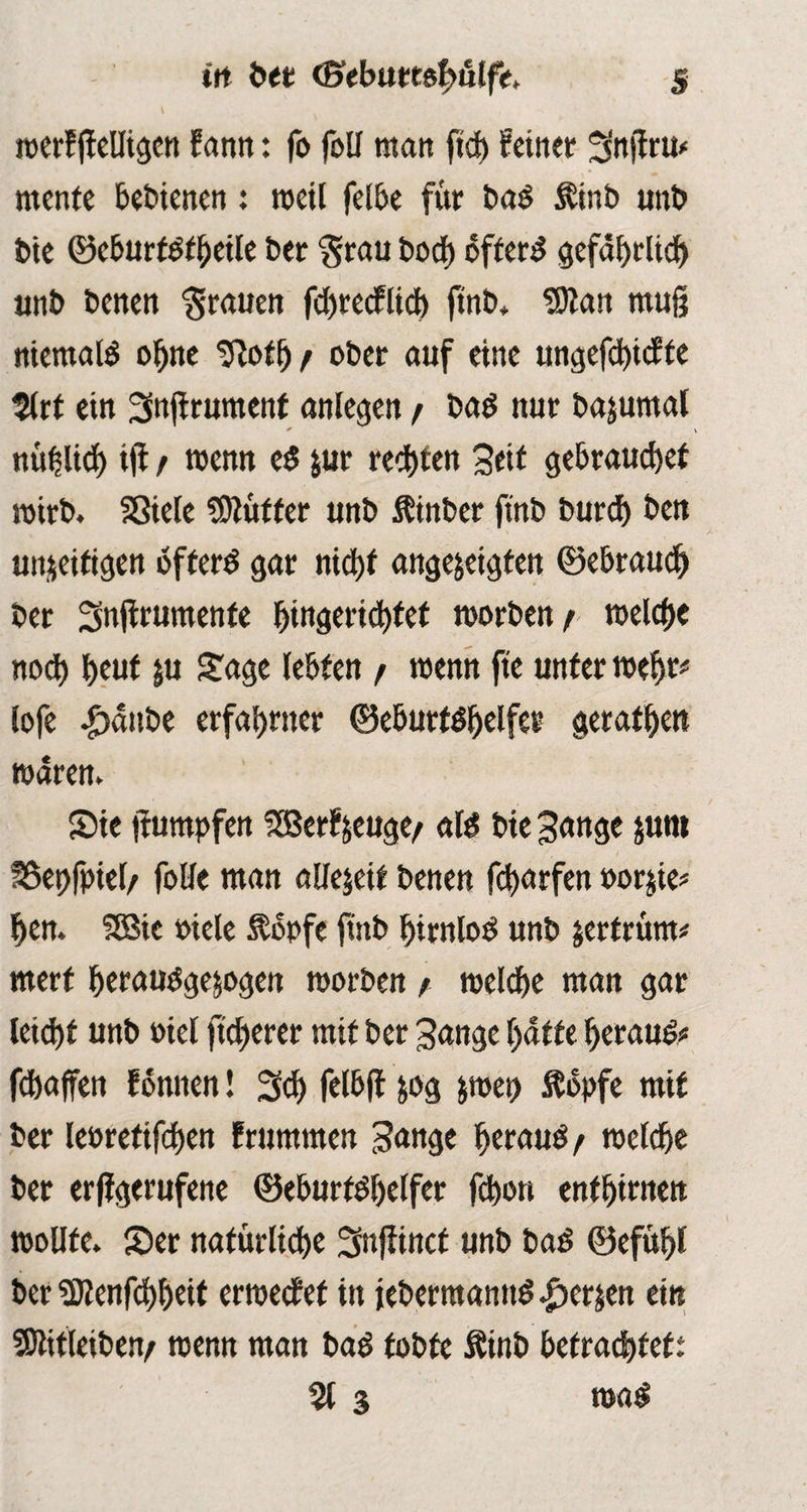 l roerf (fettigen Sann: fo foü man fid) feiner Snifru* mente bebienen: weil felbe für bad Äinb unb bie ©eburf&heile ber ‘grau bodE) öftere gefährlich unb benen grauen fd>redPlidE> ftnb* SDtan muß niemals ohne Sftoth / ober auf eine ungefchtcfte 2lrt ein Snjirument anlegen / bad nur bajumal * ttü^lid) iji / wenn e$ jur reifen Seif gebrauchet mirb. SSiele Lüfter unb itinber ftnb burd) ben un&eitigen öftere gar nicht angejeigfen (Bebraud) ber Snffrumente 5tngetict)tet morben/ meiere noch heut ju Sage lebten / wenn fte unter mehr# lofe £sänbe erfahrner ©eburtöhelfer geraden mären» Sie |fumpfen SBerfjeuge/ atö bie Sange jum SSepfpiel/ folle man allezeit benen fcharfen oorjie* hen. fSBic »iele Äopfe ftnb hirnlos unb jertrüm# merf heraubgejogett morben t melche man gar leicht unb mel ftcherer mit ber Sange hatte herauf fchaffen fonnen! Sch felbff &og &met> Äopfe mit ber leoretifchen frumtnen Sange beraub f melche ber erffgerufene ©eburtbhelfer fchon enfhirnen mollfe. Ser natürliche Snfiincf unb baö ©efühl ber SJlenfchheif ermetf et itt iebermannd |>erjen ein SOMeiben/ roenn man bad tobte Äinb betrachtet: % 3 m$