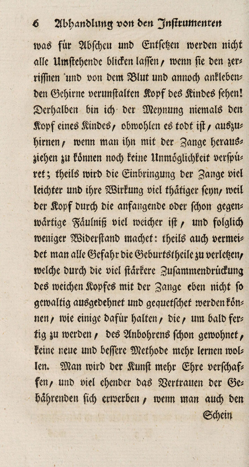 iva$ für 3tbfd)eu unb ©ntfehen werben nicf>t die Utnffehenbe btiefen laifen / wenn fte ben fcer# riffiten ’unb »on bem I8lut unb annod) anfleben# ben ©ehirne »erunjialten 5?opf bed ftinbcd fefjen! Serhalben bin id) ber SKepnung niemals beit «opf eined $inbed/ obwohlen ed tobt iji / aud&u# firnen / wenn man if>n mit ber gange betaut liefen $u fbmten ttocf> feine ltnmoglid)Eeit »erfpü# ret; freite mirb bie (Einbringung ber gange mei leid)ter unb ihre SSSirfung »iel tätiger fepn/ weil ber Äopf burd) bie anfangenbe ober febon gegen# Wdrtige ^duinig triel welcher ijf / unb folglich weniger SSSiberftanb machet: theild aud) »ermei# bet man alle ©efabrbie ©eburtdtheile ju verleben/ welche burd) bie viel fiarfere gufdmmenbrücfung bed weichen Sopfed mit ber gange eben nicht fo gewaltig audgebefmet unb gegueffchet werben fbn# ne«/ wie einige bafur halten/ bie/ urabalbfer# fig |u werben / bed Slnbohrend fchon gewöhnet / feine neue unb belfere fSMhobe mehr lernen wol# lern SDtan wirb ber Äunfl mehr (Ehre perfdjaf# fett/ unb »iel ehenber bad SSertrauen ber ©e# bd^reuben (ich erwerben / wenn man auch ben «Schein I