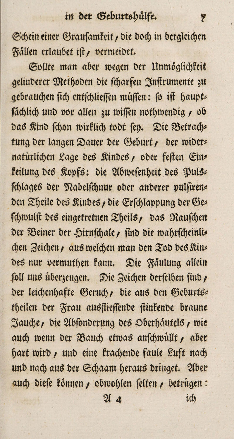 irt bet (fiebumluilfe. f Schein einer ©raufamfetf t bie bod) in betgletcbcn fallen erlaubet tjt/ »ernteibet Sollte man aber wegen Der Unmogltd)feü gelinberer SQtetboben bie fdjarfen Snftrumente zu gebrauten ftd) entfdblieffen muffen: fo tfi Ijaupt* facbltd) unb oor allen zu wiffen notbwenbig / ob bad Äinb febon wirfltd) tobt fep. Sie SSetrad)* tung ber langen Sauer ber ©eburt / ber wibet* natürlichen Sage bed Äinbcd / ober feften ©in# feilung bed fopfd: bie 3(bwefenbeif beb $puld* fcblaged ber Uiabelfdjnur ober anberer pulfiren« ben Sljeile bed $inbed^bie <£rfd)lappung ber ©e* f^roulft bed eingetrefnen S^eil^ t bad Sßaufdjett ber SSeiner ber .fürnfcbale t fiiib bie wabrfcbeinli* d>en Seichen / aud welken man ben Sob bed Stin* bed nur »ermutbett fann. Sie gdulung allein foll und überzeugen. Sie Seiten berfelben finb t ber leicbenbafte ©erud) t bie aud ben ©eburfd* tl)eilen ber grau audjüeffenbe füntenbe braune 3aud;e/ bie 5lbfonberung bed öberbduteld / wie auch wenn ber Sßaucb etwad anfebwülft / aber hart wirb / unb eine fracbenbe faule £uff nach unb nad) aud ber ©d)aam beraud bringet 5lbet auch biefe fonnen / cbwoblen feiten t betrügen: % 4 tdj