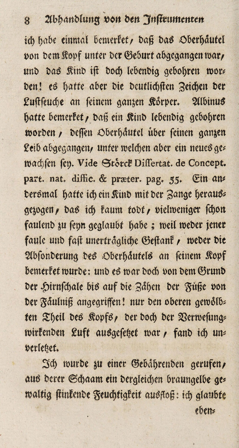 icg gäbe einmal bemerket/ baß ba$ öbergäutel t>on bemÄopf unter ber ©eburt abgegangen war/ unb bas finb iß bocg lebenbig geboten roor# # ben! t$ batte aber bie bcutlicgfien 3cicf>cn ber £ußfeucge an feinem ganzen Äbrper. 3llbtnu$ gatte bemerFet / baß ein &inb lebenbig gebogren morben/ beffen öberßäutel über feinen ganzen y « - £eib abgegangeit/ unter melcßen aber ein neues ge# maegfen fet). Vide ©tötet? DilTertat. de Concepfc. part. nat. diffic. & praeter, pag. 55. (Ein an# berSmal gatte icg ein Äinb mit ber 3<>nge gerauS# gezogen/ baS icg Faurn tobt/ »ielmeniget fdgoit faulen» $u fepn geglaubt gäbe; weil meber jener faule uttb faß unerträgliche ©eßanF / meber bie V- Slbfonberung beS öbergdufelS an feinem Äopf bemerfet mürbe: unb es mar bocg »on bem ©runb ber -gnrnfcgale bis auf bie S4gen ber $üße oon ber ^tfulniß angegriffen! nur ben oberen gem&b# ten Sgeil beb ÄopfS / ber boeg ber SSermefung# mtrFenben £uft auSgefeget mar / fanb icg un# »erleget. 3cg mürbe ju einer ©ebagrenben gerufen/ aus berer ©egaam ein bergleicgen braungelbe ge# maltig ßinfenbe ^eucgfigFeit auSßoß: icg glaubte eben#