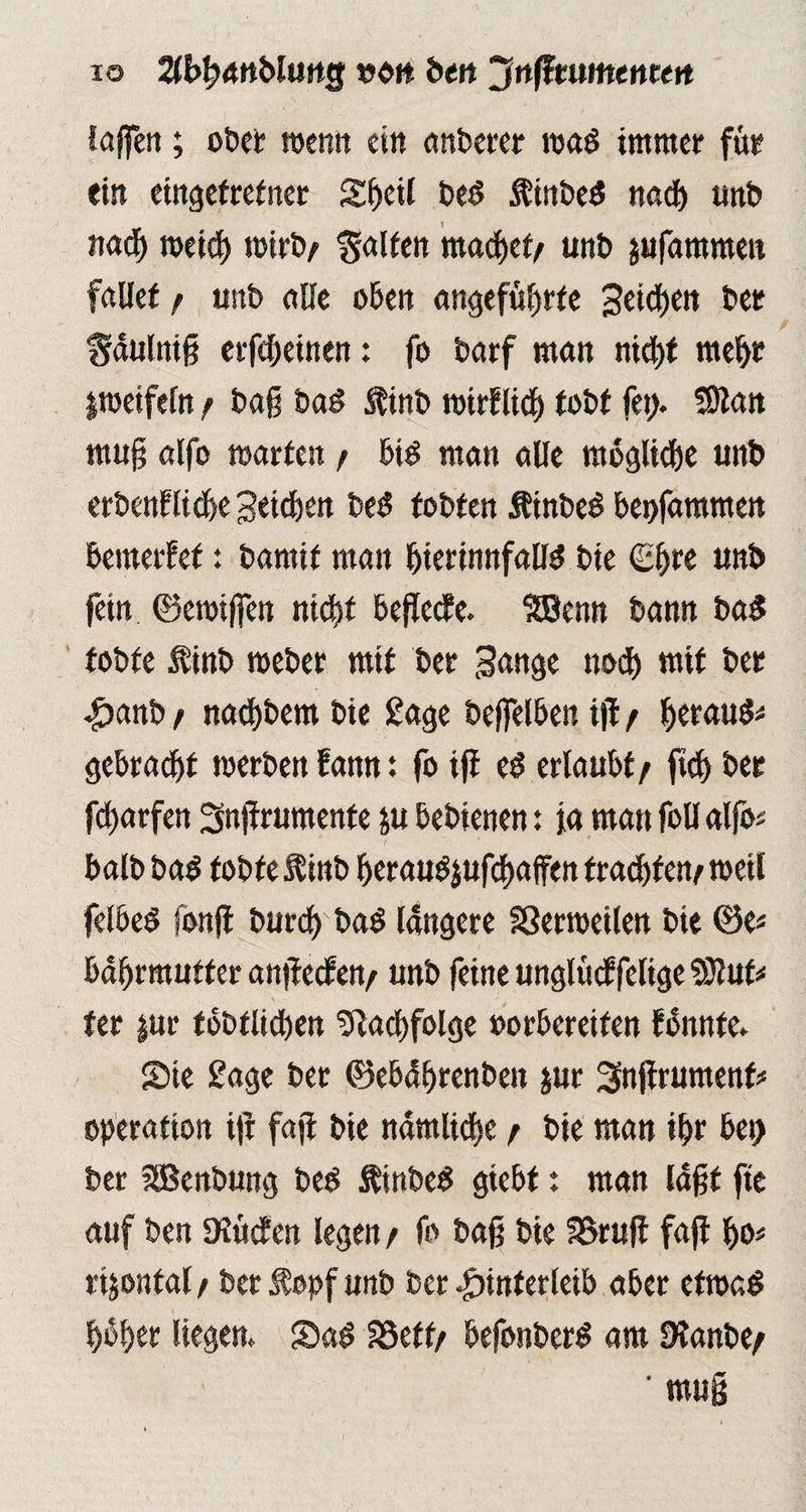 io Hbfanblmg von bm Jnßmmenten laffcit; ot>et wenn ein anberer ma$ immer für ein eingefretner Sfjed be$ $inbe$ nad) unb nach nxief) roirb/ galten machet/ unb pfammen fallet/ unb alle oben angeführte SctdEjett ber f^äulniß erfc&einen: fo barf man nicht mehr Itoeifeln / baß bad Äinb mirflich tobt (et). fDtan muß alfo märten / bis man alle mögliche unb erbenfliche Seichen beS tobten ÄinbeS bet>fammen betnerfef: bamif man bterinnfallS bie (Ehre unb fein ©etoiffen nicht befiele. SBenn bann ba$ tobte $inb meber mit ber Sange noch mit ber Hanb / nad)bem bie Sage betreiben iß / heraus# gebraut merbenfamt: fo ifl e$ erlaubt/ ftch ber fcharfen Snßrumenfe &u bebienen: ja matt foü alfo# balb ba$ tobte $ inb herauSjufchaffen trachf en/ weil felbeö fonß but-ch baS längere SSerroeilen bie ©e# bdhrmutfer anßecfen/ unb feine unglücffelige 93luf# fer jur tobtüchen Nachfolge »orbereifen fbnnte. Sie £age ber ©ebdhrenben jur Snßrumenf# Operation iß faß bie nämliche / bie man ihr bet) ber SBenbung beS fttnbeS giebt: man laßt fte auf ben Dlütfen legen / fo baß bie 58ruß faß ho# rijontal / ber $ opf unb ber Hinterleib aber etmaS hübet liegen. Sa$ SSeff/ befonberS am 9lanbe/ ‘ muß