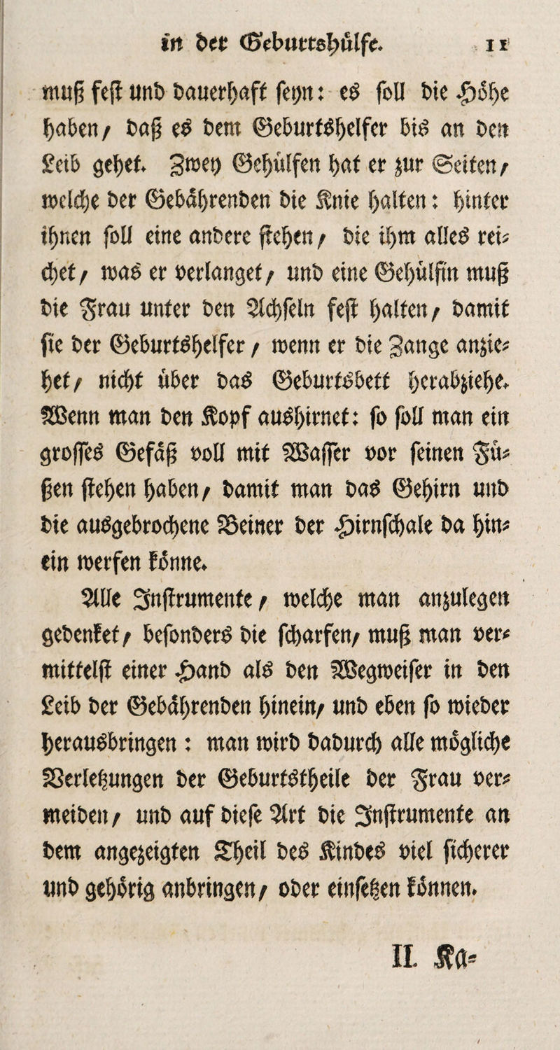 in ber (Sebuttslwlfe. , 11 muß feß tint» bauerbaff fet)it: e$ foU bte haben/ baß eO bem ©eburt$belfer big an ben £cib Swet) ©cbülfen bat er jur ©eiten/ welche ber ©ebdbrenben bie $nie halten: hinter ihnen foU eine anbere ftehen / bie ihm alleg reis cbef / was er »erlanget / unb eine ©ehülftn muß bie $rau unter ben 2ld)felit feft halfen/ bamif fie ber ©eburfghelfer / wenn er bie Sange an^tc# bet/ nicht über bag ©eburtobeft bcrab&iehe. Sßenn man beu $opf augbirnet; fo foll man ein groffeg ©efaß »oll mit SSBaffer »or feinen $u# ßen ftehen haben/ bamit man bag ©ehirn unb l bie abgebrochene SSeiner ber ^trnfchale ba bin* ein werfen forme. 5llle Snjfrumenfe / welche man anjulegett gebenfef / befonberg bie fcharfen/ muß man »et* miftelß einer <£>anb alg ben SBegweifer in ben £eib ber ©ebährenben hinein/ unb eben fo wieber berauObringen: man wirb babureb alle mögliche Sßerlehungen ber ©eburfgfbeile ber $rau »er# meiben / unb auf biefe 5lrf bie Snßrumenfe an bem angejeigten Sheil beg ftinbeg »iel ftcherer unb gehörig anbringen/ ober etnfeben fönnen.
