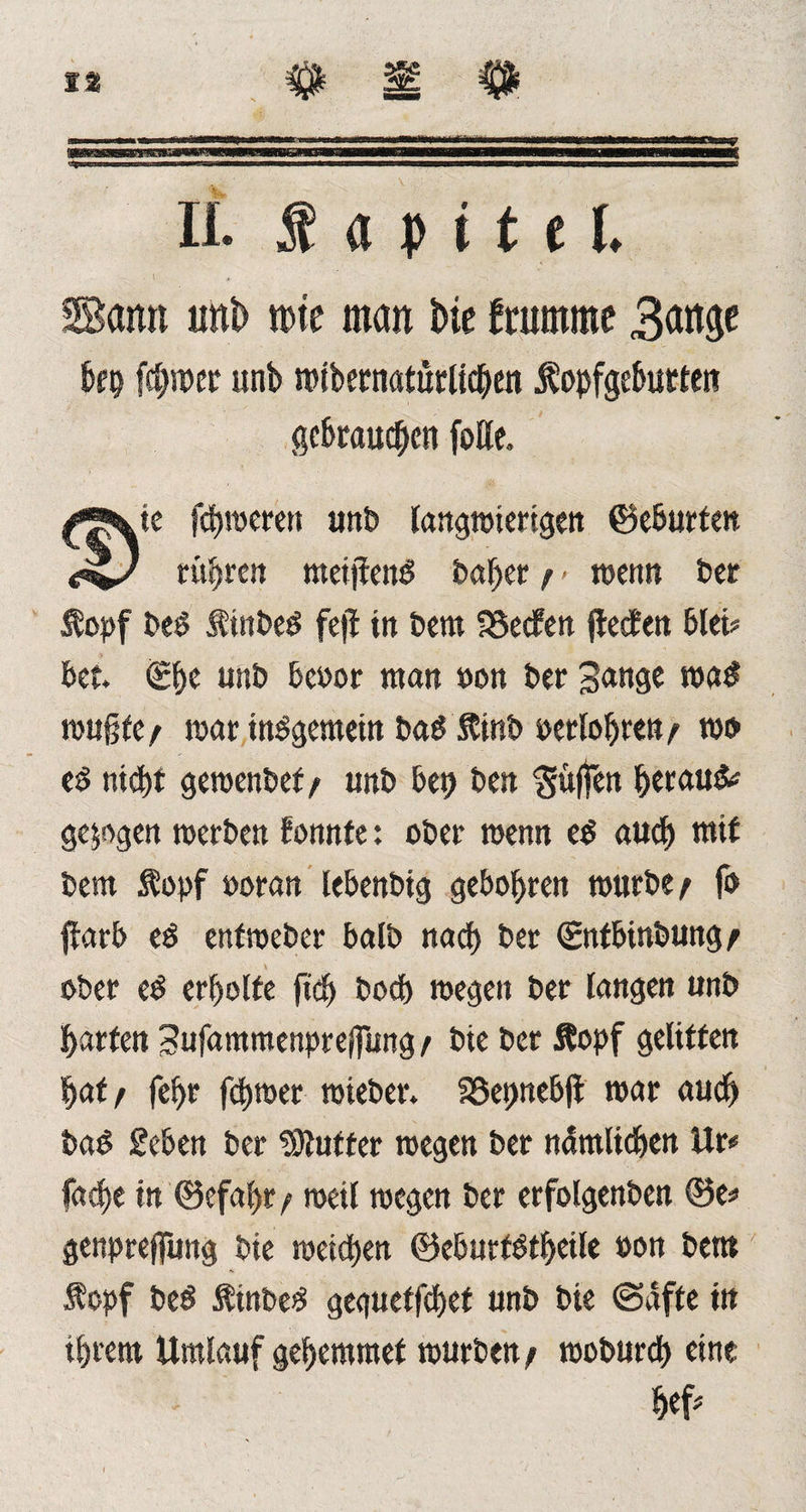 II. f a p i t c I. Sann uni) rote man t>ie framrne 3<wt$e brp ferner unb rotbernatürUcben Äopfgeburten gebrauchen foHe. © Lte ferneren unP langwierigen ©eburtett rühren meijfeng P«ber t > wenn Per $opf Peg tinPeg fcfl in Pem SSecfen flehen blet? bet. €be unP beoor man »on Per gange wag wußte/ war insgemein PagftinP gerlobren/ wo e^ nt<bt gewenPef/ tmP bet) Pen puffen betaut gezogen werben fonnfe: ober tuen« eg auch mit Pem Äopf »oran lebenPtg gebobren mürbe / fo flarb eg enfmePer balP nach Per ©nfbtnPung/ ober eg erbolte fid) Pocb wegen Per langen unP barten gufammenpreßung / Pie Per &opf gelitten baff febr ferner wiePer. S25er>nebfl mar auch Pag geben Per Puffer wegen Per nämlichen Ur* fitere in ©efabr / weil wegen Per erfolgenPen ©e* genpreffung Pie weichen ©eburfgtbeile »on Petit Äopf Peg ÄinPeg geguetfebet unP Pie ©äffe in ihrem Umlauf gebemmet würben/ woPurcb eine M*