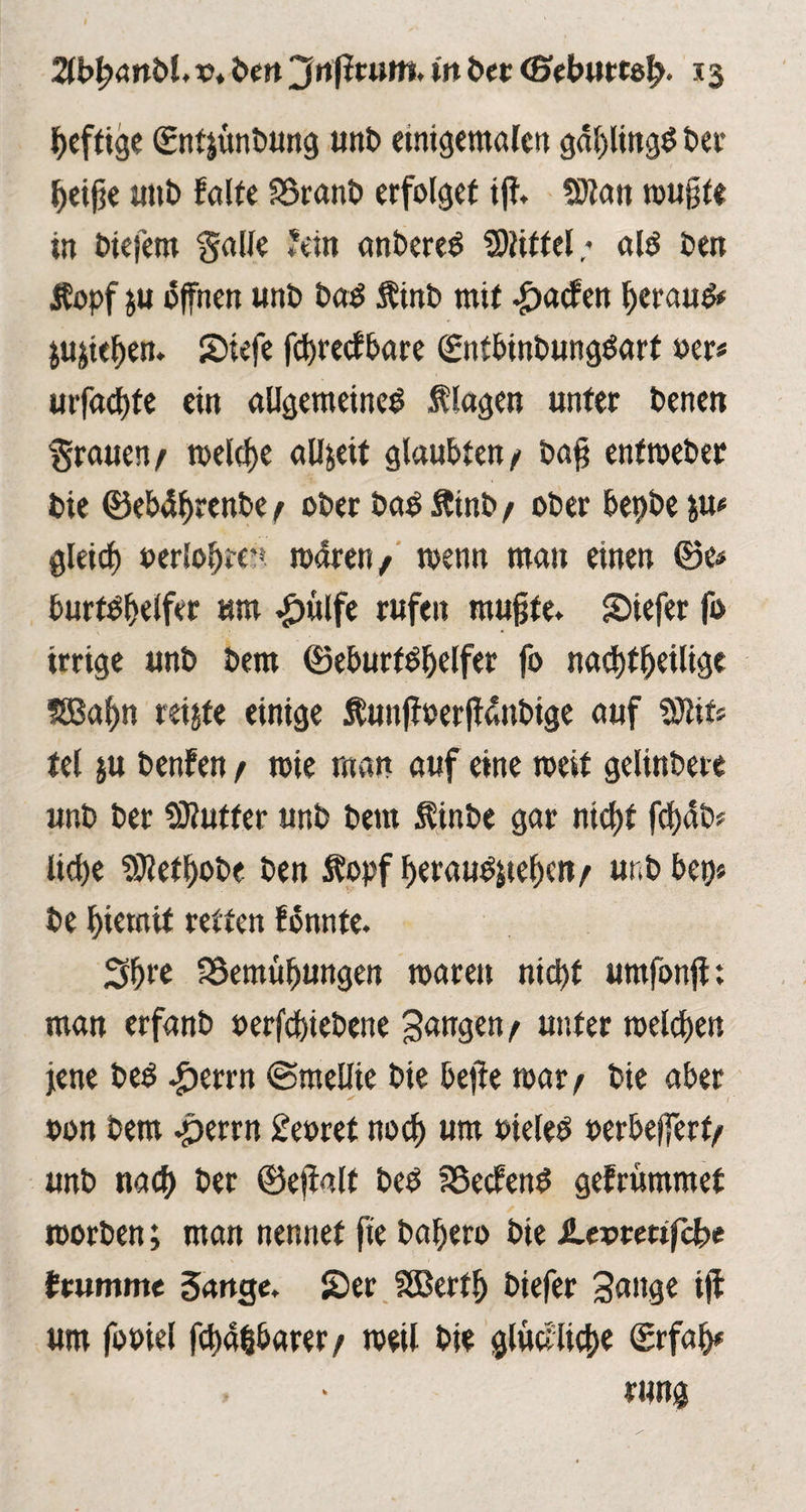 ZbfymbU vt beit jfafiruttt. in ber 13 heftige ©nfjtmbung mit» etnigemalen gdl)lingb bei’ ^eifje unb falte SSranb erfolget ifi 5)tan wujjfe in biefern Salle fein anbereb 2)littel; alb ben Äopf ju offnen «nb bab Mnb mit Warfen beraub* Stehen. Siefe fd)recfbare ©ntbinbungbart oer* urfachte ein allgemeine^ Magen unter benen Srauen/ roelcfje allzeit glaubten/ bafj entweber bie ©ebdbrenbe / ober bab Mnb / ober bepbe &u* gleich »erlohte** wdren/ wenn man einen ©e* burtbhelfer um #ulfe rufen mufjfe* Siefer fo irrige unb bem ©eburfbhelfer fo nachteilige SBa^n reifte einige MmjJoerffdnbige auf Sflifc tel ju benfen / wie man auf eine rceit gelinbere unb ber ÜKutfer unb bem Mnbe gar nicf)t fd)5b? liebe 9Ml)obe ben M>pf beraubten/ unb bep« be biemif retten fdnnte. 3b** SSemüfjungen waren nicht umfonfl; man erfanb oerfebtebene gangen/ unter welchen jene beb £errn ©mellte bie bejie war / bie aber * 1 oon bem .perrn £eoret noch ***** oieleb oerbefferf/ unb nach ber ©efialt beb föecfenb gefrummef worben; man nennet fte bahero bie JLeorettfcbe feumme Sange. SDer SÖBertb btefer gange ijf um fooiel fchahbarer/ weil bie glückliche ©rfah# rung