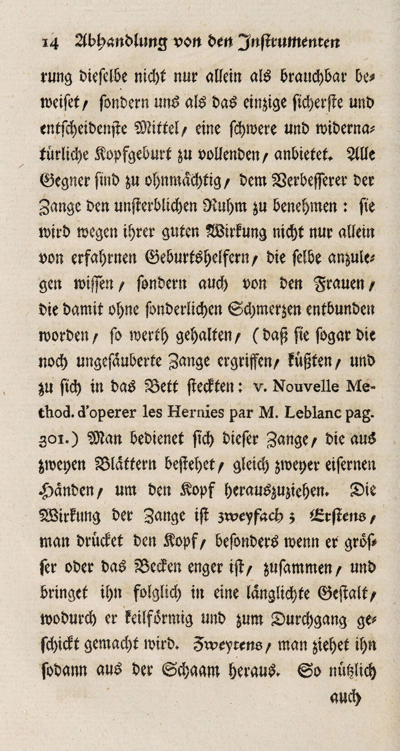 rung BiefelBe nid>f nur allein ald Brauchbar Be# ineifef / fonBern und ald Bad einige fiefyerffe uni? entfdjeiBenjie Mittel / eine fd>n?ete uni? wiBerna* fttrlid)e ÄopfgeBurt p »ollenBen / anBiefet, 5lUe (Segnet fini? p ofjnntdd)fig / Bern SSerBefferer Bet gange Ben unfierBlidjen S^uljm p Benehmen: jte wirB wegen i^rer guten SBirfung nid)t nur allein »on erfahrnen ®e6urtdl)elfern/ Bie felBe anple* gen wijfen / fonBern aud) uon Ben grauen / Bie Barnit ojjne fonBerlicf)en @d)merjen enfBunBen worBett / fo wert!) gehalten / (Baff jte fogar Bie nod) ungefauBetfe gange ergriffen/ fugten / unB p ftd) in Bad föeft fiecften: v. Nouvelle Me- thod. d’operer les Hernies par M. Leblanc pag. 301.) SJlan BeBienet ftd) Biefet gange/ Bie aud jwepen SSldttern Beließet / gleid) groeper eifernen •£)anBen / um Ben Äopf BeraudpjieBen. Sie SSBirfung Bet gange tff 3weyfacf» 3 (Ecjierts / man Brucfet Ben $opf/ BefonBerd wenn er grdf# fer oBer Bad SBecfen enger ijf / pfammen / unB Bringet if>n folglid) in eine ldnglid)fe ®effalf/ woBurd) er feilfomtig unB prn Surd)gang ge# fd)i(ff gemad)t wirB. ^weytetw / man jieljet dp foBann aud Ber (Scfyaant Beraud» @0 nüfdid) aud>