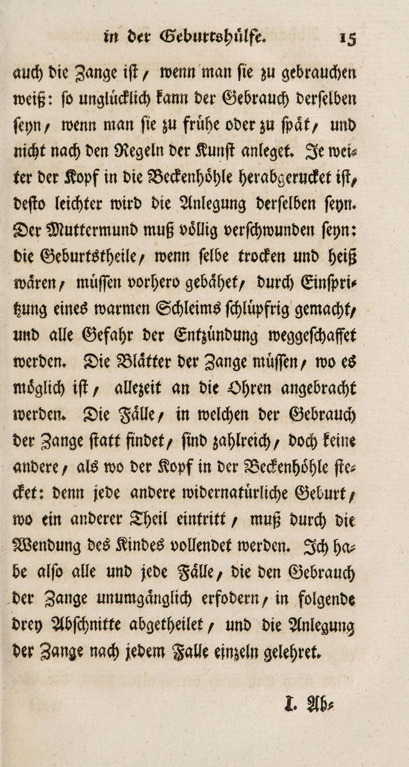 auch bie Sange ifi/ wenn man fite ju gebrauten wei§: fo unglücklich fann Der ©ebrauch berfelben fepn/ wenn man fie ju frühe ober ju fpäf/ unb nicht nach ben Siegeln ber Kuttfi anlegef. Se wer# ter ber Kopf in bie S8ecJenfi6l)le Ijerabgerutfet ifi/ befio leichter wirb bie Anlegung berfelben fepn. Scr tDtuttermunb muß völlig oerfchrounben fepn: bie ©eburf Itheile/ wenn felbe fronen «nb Jjetfj mären / muffen oorljero gebäret/ burdj ©nfpri# tsung einel warmen (Schleiml fchlüpfrig gemacht/ imb alle ©efahr ber ©nf|ünbung roeggefchaffet werben. Sie SSläfter ber Sange muffen / wo el möglich ifi / allezeit an bie Ohren angebracht werben. Sie Ställe/ tn welken ber ©ebrauch ber 3attgc fiatf finbef/ finb zahlreich/ hoch fein« anbere / all wo ber Kopf in ber SSecfenfibhle fie# cf et: benn jebe anbere widernatürliche ©eburf/ wo ein anberer Shell eintrift / mufi bnreh bie SBenbung bei Kinbel oollenbef werben. Sch ha# be alfo alle unb jebe SäUe/ bie ben ©ebrauch ber Sange unumgänglich erfobern/ in folgenbe brep 5lbfihniffe abgetheilet / unb bie Anlegung ber Sange nach jebem Salle einzeln gelehret. I.