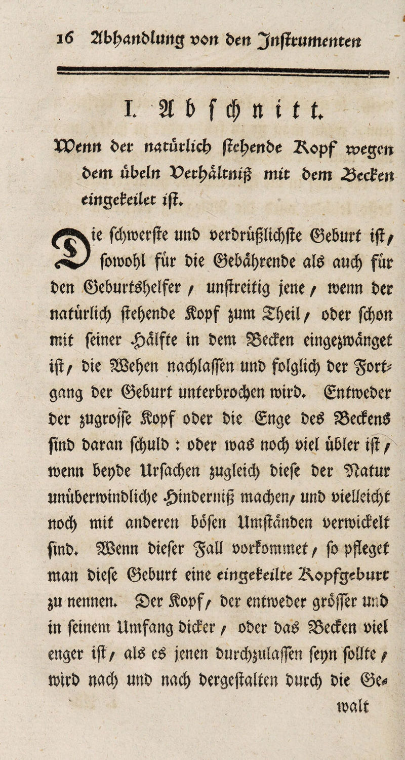 I. nt fd> n i tt. . I \ Wenn bet mtutlicb ftcfyenbe Kopf wegen bem ubeln Vetfyültmji mit bem 2$edten eingehilet tj?. $ ie fdjttjcrffe unb oerbrüpd)jie ©eburf tftf fomohl für £>te ©ebprenbe ald aud> für beit ©eburtdhelfer / unftreifig Jene / toenn ber natürlich fieljenbe t opf jurn £fj«l / ober fdfjon mit feiner £älfte in bem SBecfen eingepoänget ifl r bie SÖSe^en ttadjiaffen unb folglich ber gort* gang ber ©eburf unterbrochen mirb. ©nftoeber ber pgroffe .topf ober bie ©nge bed SSecfend ftnb baran fdjulb : ober toad noch oiel übler ijf / toemt bepbe Urfadjen jugleid) biefe ber Statur unüberoinblpe -g)tnbertti§ machen/ unb oielleidjt noch mit anberen bbfen Umjtdnben oertoicfelf finb. SBenn biefer 'galt oorfommet / fo pfleget man biefe ©eburf eine eingekeilte Kopfgeburt ju nennen. Ser topf/ ber enfroeber großer unb in feinem Umfang bider / ober bad Reefen oiet enger ifl> ald ed jenen burchpaffen fepn follfe / wirb nach unb nach bergejialfen burch bie ©e* malt