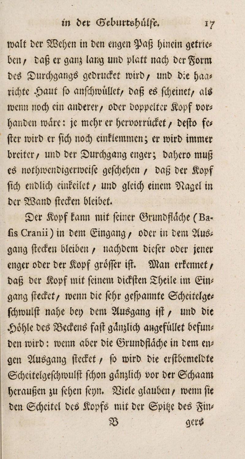 walt bei' S8kf)cn in ben engen spajj hinein gefrie* ben/ bafj er gan; lang unb platt nad) ber^orm bed Smrdjgangd gebruefet wirb/ unb bie b<w* richte $aut fo anfcbwullet/ ba§ ed fdjeinef/ «Id tuen« nod) ein anbereiy ober boppeifer Äopf oor* ()anbett wäre: je mcf)r er beroorrttefef / bejfo fe# jter wirb er fiel) nod) enthemmen; er wirb immer breiter/ unb ber Surcbgnng enger; babero rnujs ed notbwenbigerweife gefebeben / b«§ ber Äopf ficb enblid) einfeitet / unb gteicb einem Zeiget in ber SSanb ffeefen bleibet. 5)er $opf fann mit feiner ©runbjfddje (Ba< fis Cranii) in bem (Eingang / ober in bem %\x& gang ffeefen bleiben / nad)bem biefer ober jener enger ober ber $opf grbffer ijf. SDtan erfennef / baft ber topf mit feinem bicfjfen Sbeile im (Ein* gang jfecfef/ wenn bie febr gefpannte ©djeitefge* fdjwulji nabe bei) bem Sludgang ijf / unb bic .£)bble bed föecfend fajt gdnjlid) awgefüiiet befun# ben wirb: wenn aber bie ©runbjiacbe in bem en* gen $ludgang jfecfef / fo wirb bie erffbemetbfe ©cbeitelgefcbwuljf febon ganjlid) oor ber ©djaant berauben ;u feben fepn. SSiele glauben/ wenn jie ben ©cbeitel bei $opfd mit ber ©pifte bed gin* IÖ gerd