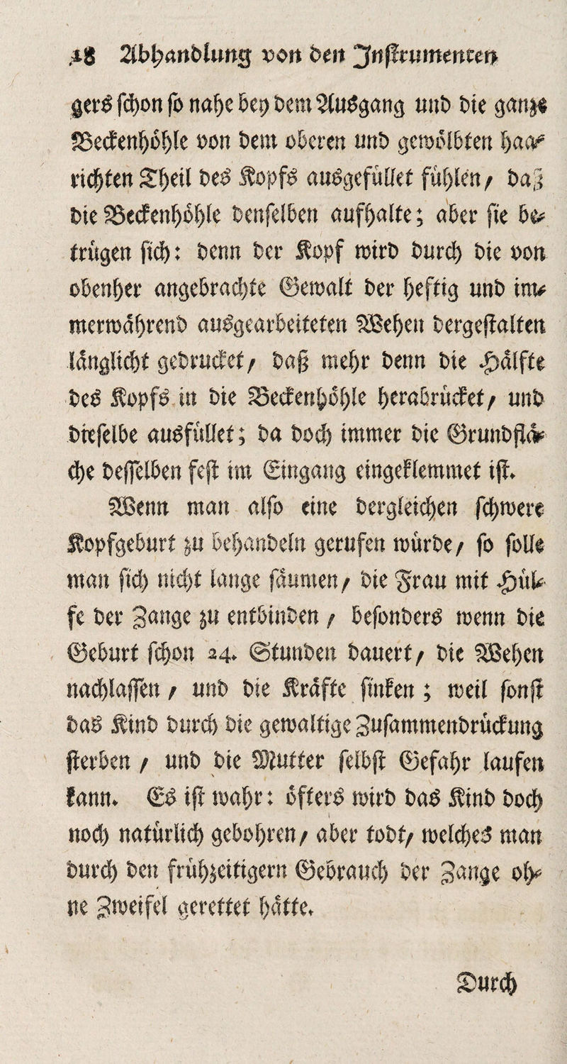 ,ig llbljanblms von beit ‘^nßnummm gerg fd>on fo nahe bet) bern Sluggang unb t>ic ganje SSecfen^o^lc »on t>cm oberen unb gemblbfen l)aü? vielten Sheil beg Äopfg auggcfüllet füllen / bag bie SSecfenhbhle benfelben aufhalte; aber ge be* trugen ftd): Denn Der Äopf wirb burd) bie oon obenher angebradge ©emalt ber heftig unb im* mermdhrenb unbearbeiteten SBehett bergegaltett Idnglichf gebrütet/ bag mehr beim bie $<Slfte beg Äopfg in bie fBecfcn^ü^le ^craßrüdPef / unb bbefelbe augfüllet; ba bod) immer bie ©ruttbgi* d)e beffelben feg im (Eingang cingeblemmef ig, fSBenrt man alfo eine begleichen fchroere Stopfgeburt ju befjanbeln gerufen mürbe / fo folle man ftd) nicht lauge fdunten/ bie Stau mit JpiiU fe ber Bange ju entbinben / befonberg roenn bie ©eburt fdjon 24. cgfunben bauert/ bie Sißehen nacblaffett / unb bie Ärdftc gnfen; meil fong bab linb burch bte gewaltige Bufammenbrücfung gerben / unb bie Wluttee felbg ©efafjr laufen fann. & ig wahr: bfferg mirb bag Ätnb bod) l noch natürlich geboten / aber tobt/ welches man burd) ben frühzeitigem ©ebrauch ber Bange olg ne B^eifel gerettet hatte. Smrch