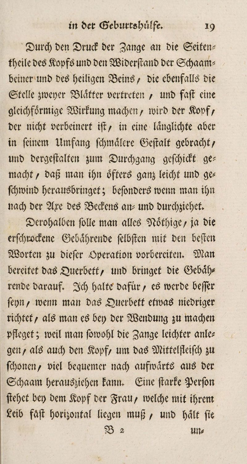 2>urd) ben 2)ruc£ bet 3ange an bie (Setfeit? theile bed Sopfd unb beit SBiberflanb bet ©chagttt? bciner unb bed heiligen fSctnd f bte ebenfalls bte ©feile peper Blaffer oerfrefeit / unb faff eine gleichförmige fSötrfung machen / wirb bet Äopf/ ber nicht oerbeinerf tft / in eine lattglicbfe aber in feinem Umfang formalere ©ejtalt gebrad)f/ unb bergefialfett jurn ^Durchgang gefdjicff ge? macht f bajj man i^tt öfterd ganj leid)f unb ge? fdjroinb heraudbringet; befonberd tpenn man iljtt nach ber 24*e bed SSecfenö an? unb burch&iehet • . ■ 1 Serohatben folle man alfed Dlofhigc/ ja bte erfchrocfene ©ebäljrenbe felbjlen mit best besten Sßorfen ju biefer Operation porbercifen. 9Man bereitet bad £»uerbetf/ unb bringet bie ©ebdl)? renbe barauf. 3dj halte bafttr / cd noerbe bejfer fepn/ wenn mau bad £>uerbetf efroad niebriger richtet ^ ald man ed bei? ber SSßenbung $u machen pfleget; noeil man fotoohl bie gange leid)fer anle# gen / ald auch ben Äopf/ um bad SJtittelfleifch jn fd)onen/ Piel beguemer nach aufmdrfd attd ber @d)aam heraud^iehen fanm ©ne jtarfe $*erfon flehet bei? bem $opf ber grau/ toelche mit ihrem £eib fdfl horizontal liegen rnujj / unb halt fte