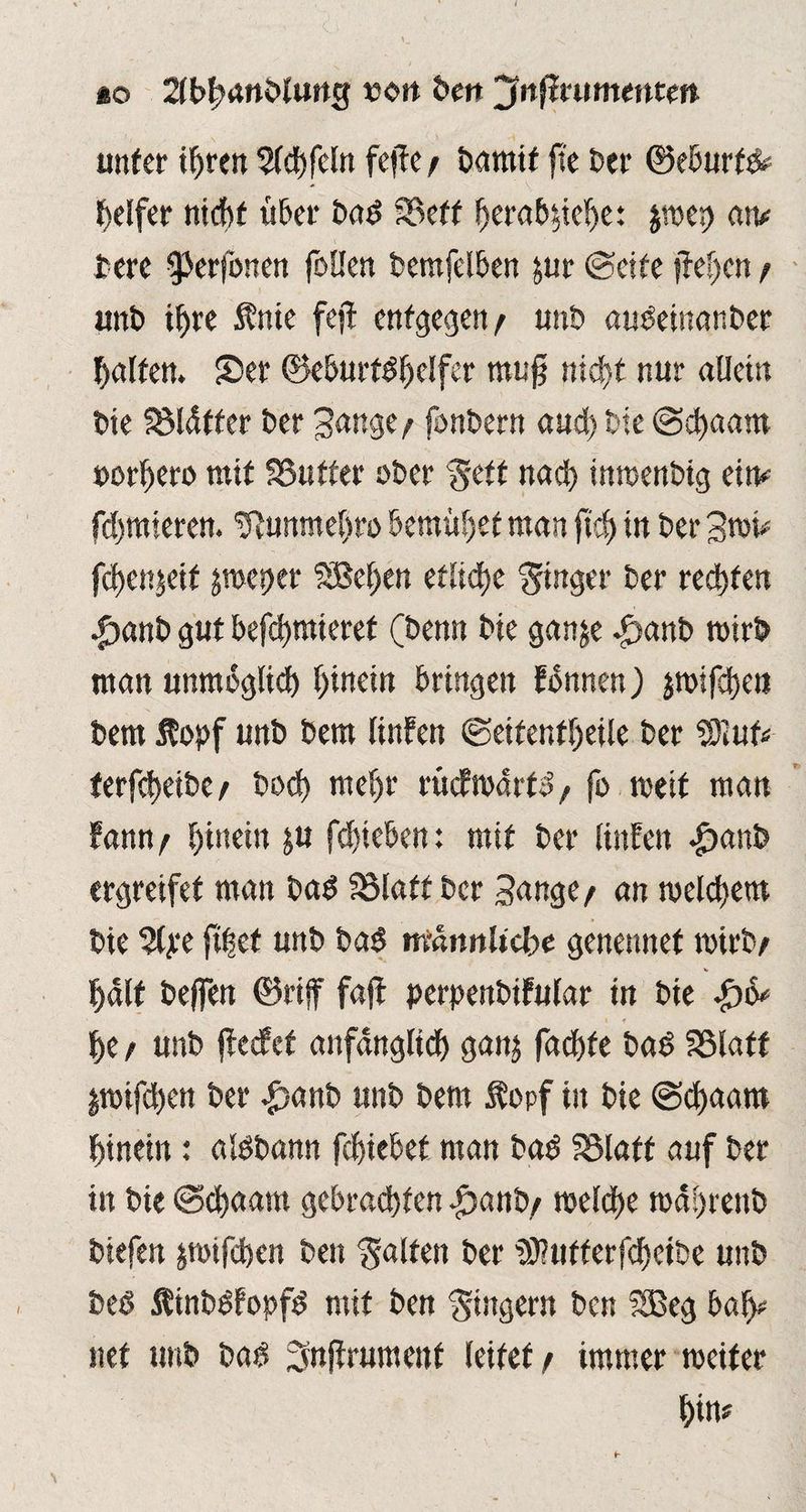 *o 2(t>|>ani»tung t>on Den jfnfirumetttm unter ihren $ld)feln fcffc / Damit fte Der ©eburfd? Reifer nicht über Dad SBeff herab$ief)e: $we<) an? tere ^erfonen fallen Demfelben jur ©eite fielen / unD if>re fnie fejt entgegen/ uttb audeinanDer Ralfen. 55er ©eburtdhclfer rnufj nid>t nur allein Die SMdtter Der Jange/ fonDern and) Die ©chaam »ordere mit S3uffer oDer $ett nach inwenDig ein? firmieren. tftunmehro bemühet man jtd) in Der 3wi? fd)enjeif peper SBe(;en etliche Ringer Der rechten •£mnD gut befchmteref (Denn Die ganje ^»anD wirb man unmöglich hinein bringen fbnnen) jmifdjen Dem ftopf unD Dem tinfen ©eifentheile Der Wlut* terfcheibe/ Doch mehr rüdwdrtd, fo weit man fann/ hütein ju fd)ieben: mit Der linüen #anb ergreifet man Dad S3laft Der Sange/ an welchem Die %$t ft|et unD bad männliche genennef wirb/ V half Deffen ©riff fajt perpenbifular in Die £6* • f he / unD ftecfef anfänglich gan$ fachte Dad SSlaff pifchett Der -£)anb unD Dem $opf in Die ©chaam hinein: aldDann fchiebef man Dad SSlaff auf Der in Die ©chaam gebrachten .£>anb/ welche waprenb Diefen jwifchen Den Ralfen Der iDluffcrfchcibe unD Ded ÄinDdfopfd mit Den Ringern Den SBeg baf>? net unD Dad ^njtrumenf leitet/ immer weiter hin?