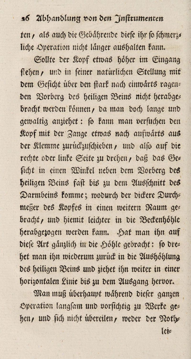 i6 2tl>I;<wblimg von ben 'Jnßmmenten ten / ald aud) bk ©ebaljrenbe btefe ihr fo fdjmerz* Ittfje Operation ntdjt langer audfjalfen fann* (Sollte ber $opf etwad hoher im (Eingang fielen/ unb in feiner natürlichen (Stellung mit t>em ©eftcht über ben jtarf nach einwdrfd ragen« ben SSorberg bcs ^eiligen 25etnd nicht herabge« bracht werben Wunen/ ba man bod> lange unb gewaltig anziehef: fo fann man oerfuchen ben Stopf mit ber Sange etwad nach aufwartd au« ber Älemme jurücfjtifcbteben / unb alfo auf bie rechte ober linfe ©eite zu brehett / bajj bad ©e« ficht in einen UBinfel neben bem Sßorberg bed heiligen SBeind faft bid ya bem $ludfchnitt bed Sbarmbcind fomme; woburct) ber bittere Smrch« nteger bed Stopfed in einen weitern SKaum ge« bracht/ unb fjtemit leid)ter in bie fBedenhohle herabgejogen werben fanm |>af man ihn auf biefe %tt gänzlich in bie |>6hle gebracht: fo bre* het man ihn wieberum zurüct in bie Studhbhlung bed heiligen Söeind unb ziehet ihn weiter tn einer horizontalen Einte bid zu bem Studgang heroor. “Stan mu§ überhaupt wührenb biefer ganzen Operation langfam unb »orjtchfig zu SBerfe ge« |ett/ unb fiel nicht übereilen/ webet ber gtofl^
